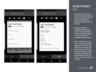 WIREFRAMES
• Once the user commits
their card details, it shrinks
down into a cell which can
be expanded again by
tapping the down arrow to
its right.
• More text fields are
revealed prompting the
user for input about their
credit card billing address.
The country field is a
dropdown of all countries.
• Once completed, there is
also a “Save card details”
checkbox in case the user
wishes to save their card
information the next time
they use the app to make a
booking. They would still
be prompted to enter the
CVC, as it won’t be saved in
the app.
Final
 