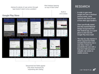 RESEARCH
• In order to gain more
insight into how a checkout
process works, some
research was done to look
at how other apps handle it.
• Client specifically stated
that they wanted Material
Design incorporated into
their Android app, so a good
place to start was the
Google Play Store itself.
• The step-by-step manner in
which required text fields
revealed themselves was a
neat idea; it does not
overwhelm the user with a
long form field and saves
valuable real-estate on
mobile screens.
Alert dialogs layering
on top of each other
Built-in
error states
Sequential text ﬁelds appear
only when necessary by
expanding alert dialog
Asking for plenty of user action through
taps doesn’t seem to be a problem
Google Play Store
 