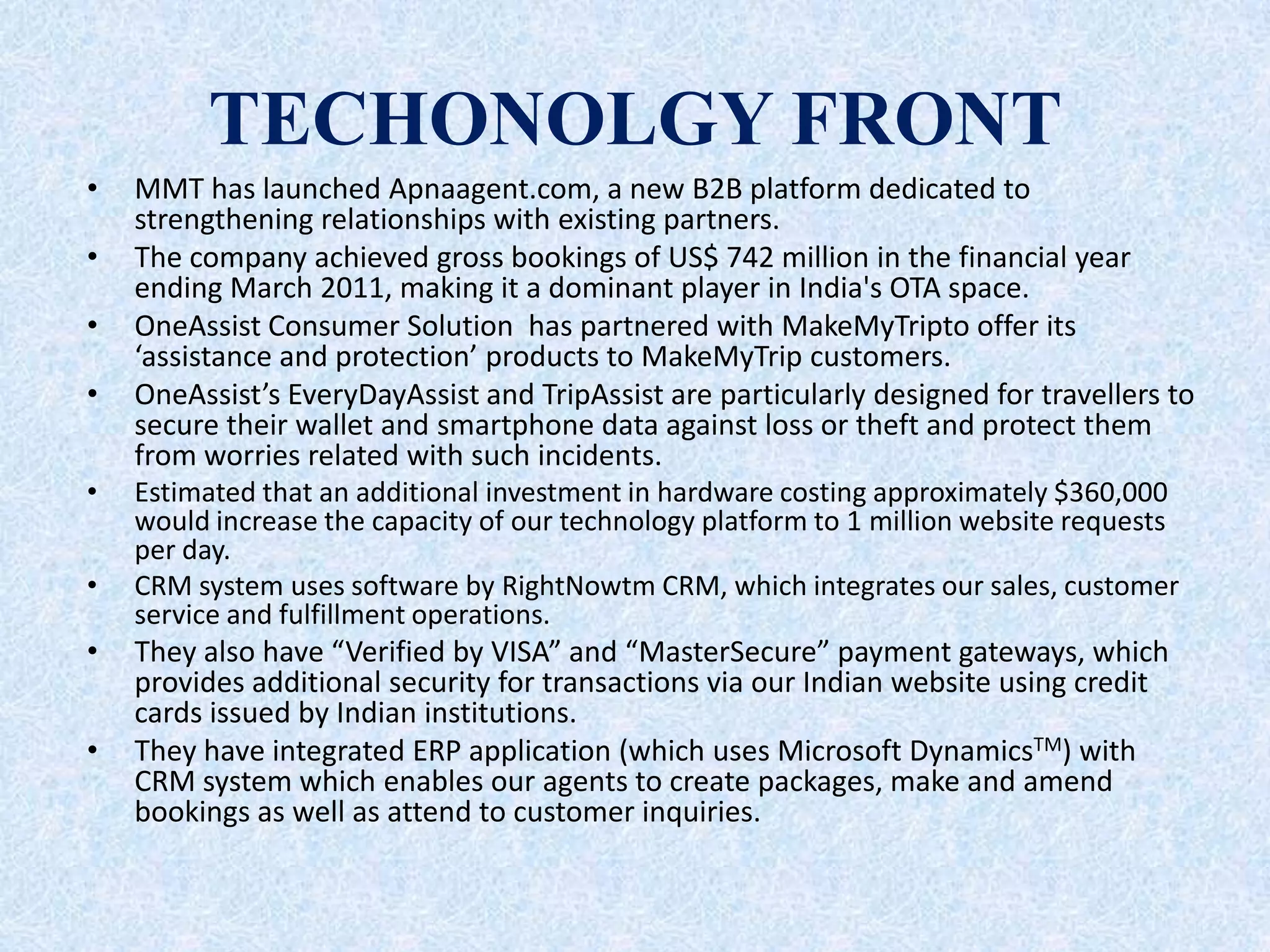 TECHONOLGY FRONT
• MMT has launched Apnaagent.com, a new B2B platform dedicated to
strengthening relationships with existing partners.
• The company achieved gross bookings of US$ 742 million in the financial year
ending March 2011, making it a dominant player in India's OTA space.
• OneAssist Consumer Solution has partnered with MakeMyTripto offer its
‘assistance and protection’ products to MakeMyTrip customers.
• OneAssist’s EveryDayAssist and TripAssist are particularly designed for travellers to
secure their wallet and smartphone data against loss or theft and protect them
from worries related with such incidents.
• Estimated that an additional investment in hardware costing approximately $360,000
would increase the capacity of our technology platform to 1 million website requests
per day.
• CRM system uses software by RightNowtm CRM, which integrates our sales, customer
service and fulfillment operations.
• They also have “Verified by VISA” and “MasterSecure” payment gateways, which
provides additional security for transactions via our Indian website using credit
cards issued by Indian institutions.
• They have integrated ERP application (which uses Microsoft DynamicsTM) with
CRM system which enables our agents to create packages, make and amend
bookings as well as attend to customer inquiries.
 