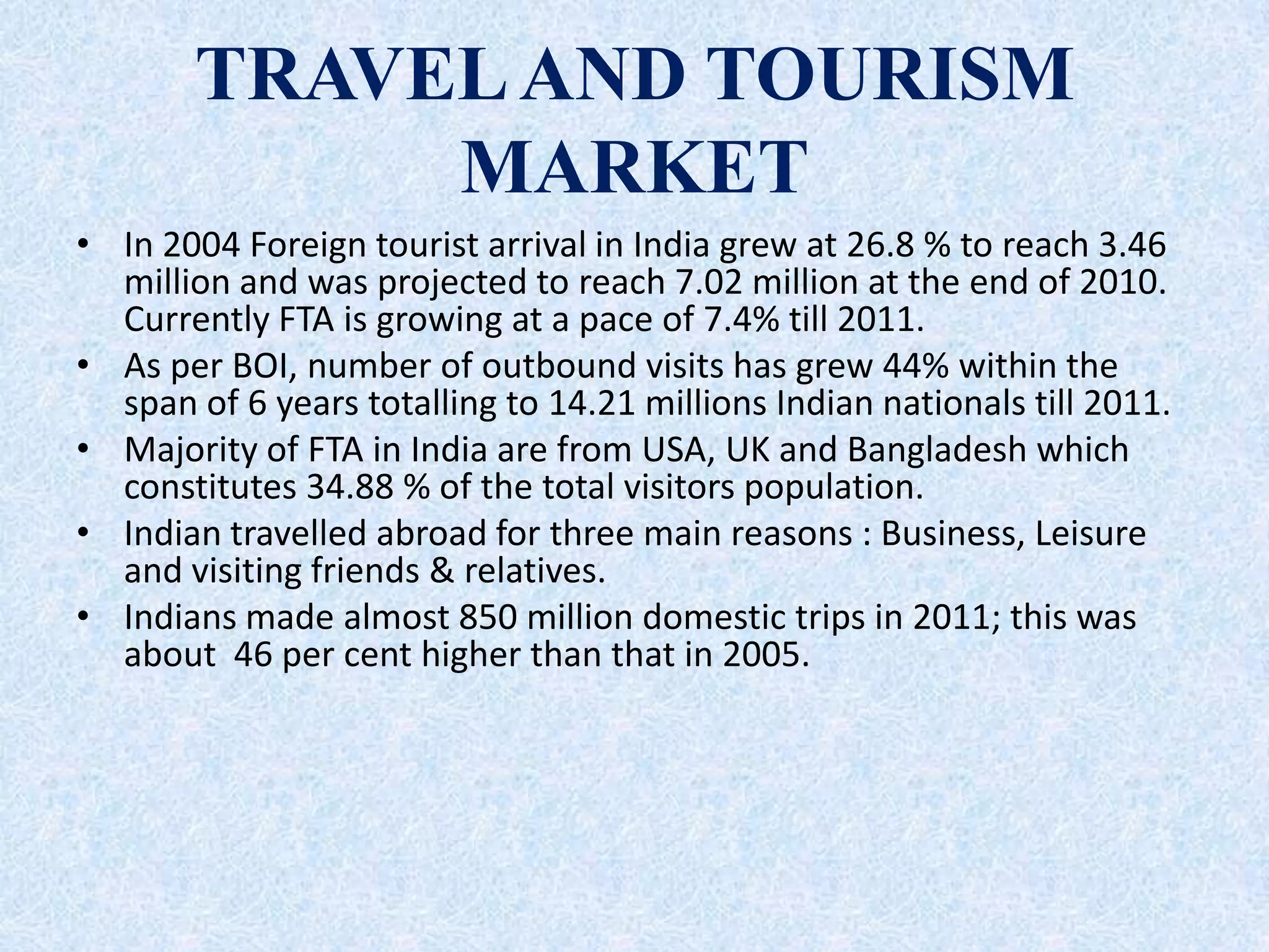 TRAVELAND TOURISM
MARKET
• In 2004 Foreign tourist arrival in India grew at 26.8 % to reach 3.46
million and was projected to reach 7.02 million at the end of 2010.
Currently FTA is growing at a pace of 7.4% till 2011.
• As per BOI, number of outbound visits has grew 44% within the
span of 6 years totalling to 14.21 millions Indian nationals till 2011.
• Majority of FTA in India are from USA, UK and Bangladesh which
constitutes 34.88 % of the total visitors population.
• Indian travelled abroad for three main reasons : Business, Leisure
and visiting friends & relatives.
• Indians made almost 850 million domestic trips in 2011; this was
about 46 per cent higher than that in 2005.
 