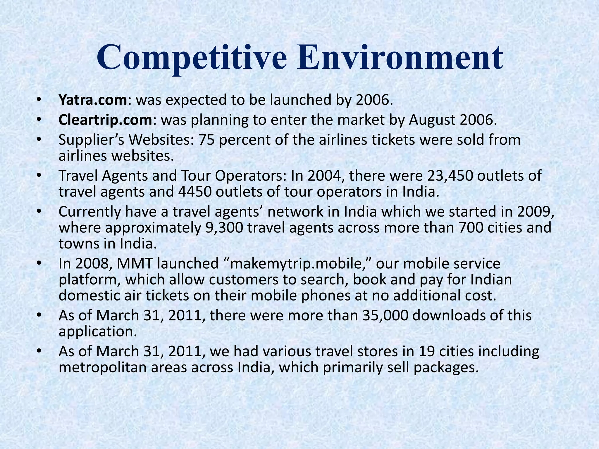 Competitive Environment
• Yatra.com: was expected to be launched by 2006.
• Cleartrip.com: was planning to enter the market by August 2006.
• Supplier’s Websites: 75 percent of the airlines tickets were sold from
airlines websites.
• Travel Agents and Tour Operators: In 2004, there were 23,450 outlets of
travel agents and 4450 outlets of tour operators in India.
• Currently have a travel agents’ network in India which we started in 2009,
where approximately 9,300 travel agents across more than 700 cities and
towns in India.
• In 2008, MMT launched “makemytrip.mobile,” our mobile service
platform, which allow customers to search, book and pay for Indian
domestic air tickets on their mobile phones at no additional cost.
• As of March 31, 2011, there were more than 35,000 downloads of this
application.
• As of March 31, 2011, we had various travel stores in 19 cities including
metropolitan areas across India, which primarily sell packages.
 