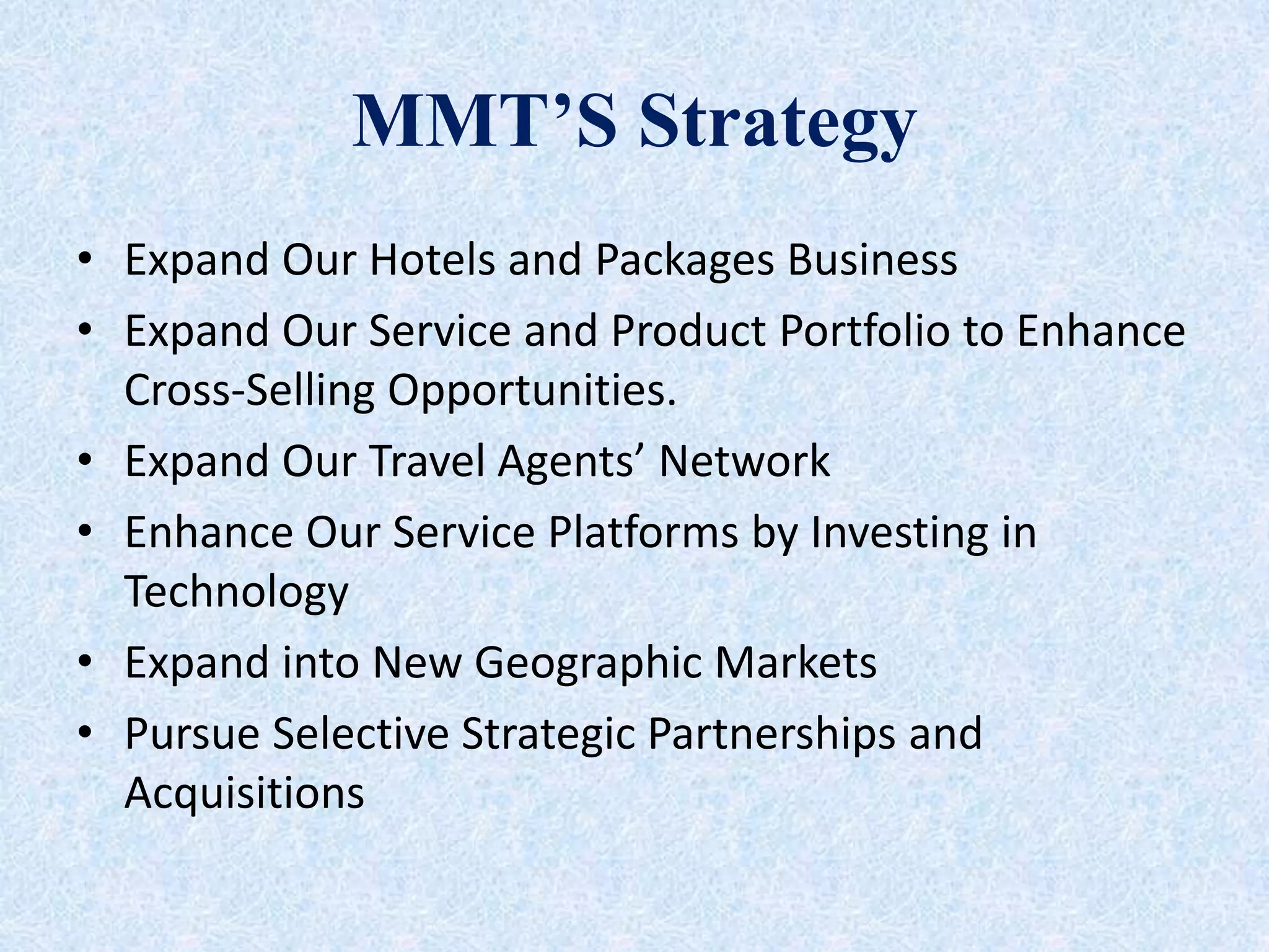 MMT’S Strategy
• Expand Our Hotels and Packages Business
• Expand Our Service and Product Portfolio to Enhance
Cross-Selling Opportunities.
• Expand Our Travel Agents’ Network
• Enhance Our Service Platforms by Investing in
Technology
• Expand into New Geographic Markets
• Pursue Selective Strategic Partnerships and
Acquisitions
 