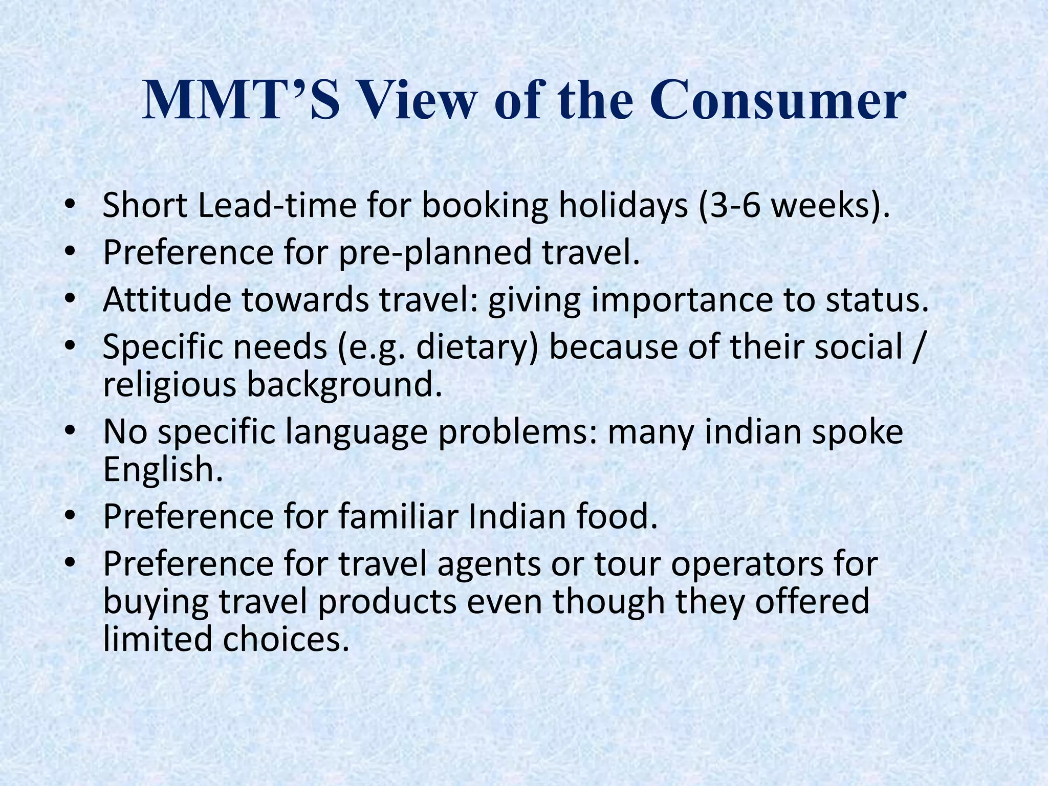 MMT’S View of the Consumer
• Short Lead-time for booking holidays (3-6 weeks).
• Preference for pre-planned travel.
• Attitude towards travel: giving importance to status.
• Specific needs (e.g. dietary) because of their social /
religious background.
• No specific language problems: many indian spoke
English.
• Preference for familiar Indian food.
• Preference for travel agents or tour operators for
buying travel products even though they offered
limited choices.
 