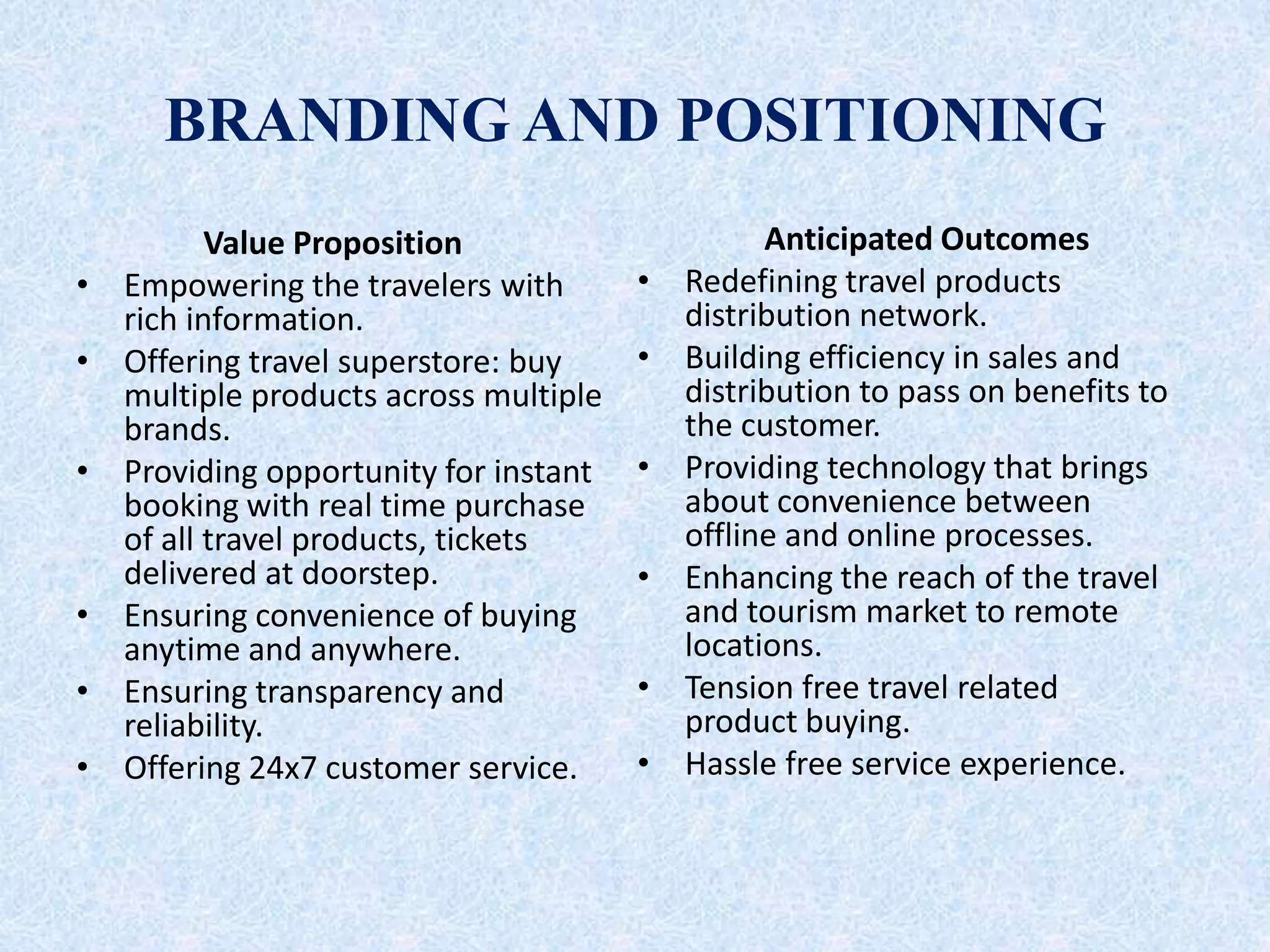 BRANDING AND POSITIONING
Value Proposition
• Empowering the travelers with
rich information.
• Offering travel superstore: buy
multiple products across multiple
brands.
• Providing opportunity for instant
booking with real time purchase
of all travel products, tickets
delivered at doorstep.
• Ensuring convenience of buying
anytime and anywhere.
• Ensuring transparency and
reliability.
• Offering 24x7 customer service.
Anticipated Outcomes
• Redefining travel products
distribution network.
• Building efficiency in sales and
distribution to pass on benefits to
the customer.
• Providing technology that brings
about convenience between
offline and online processes.
• Enhancing the reach of the travel
and tourism market to remote
locations.
• Tension free travel related
product buying.
• Hassle free service experience.
 