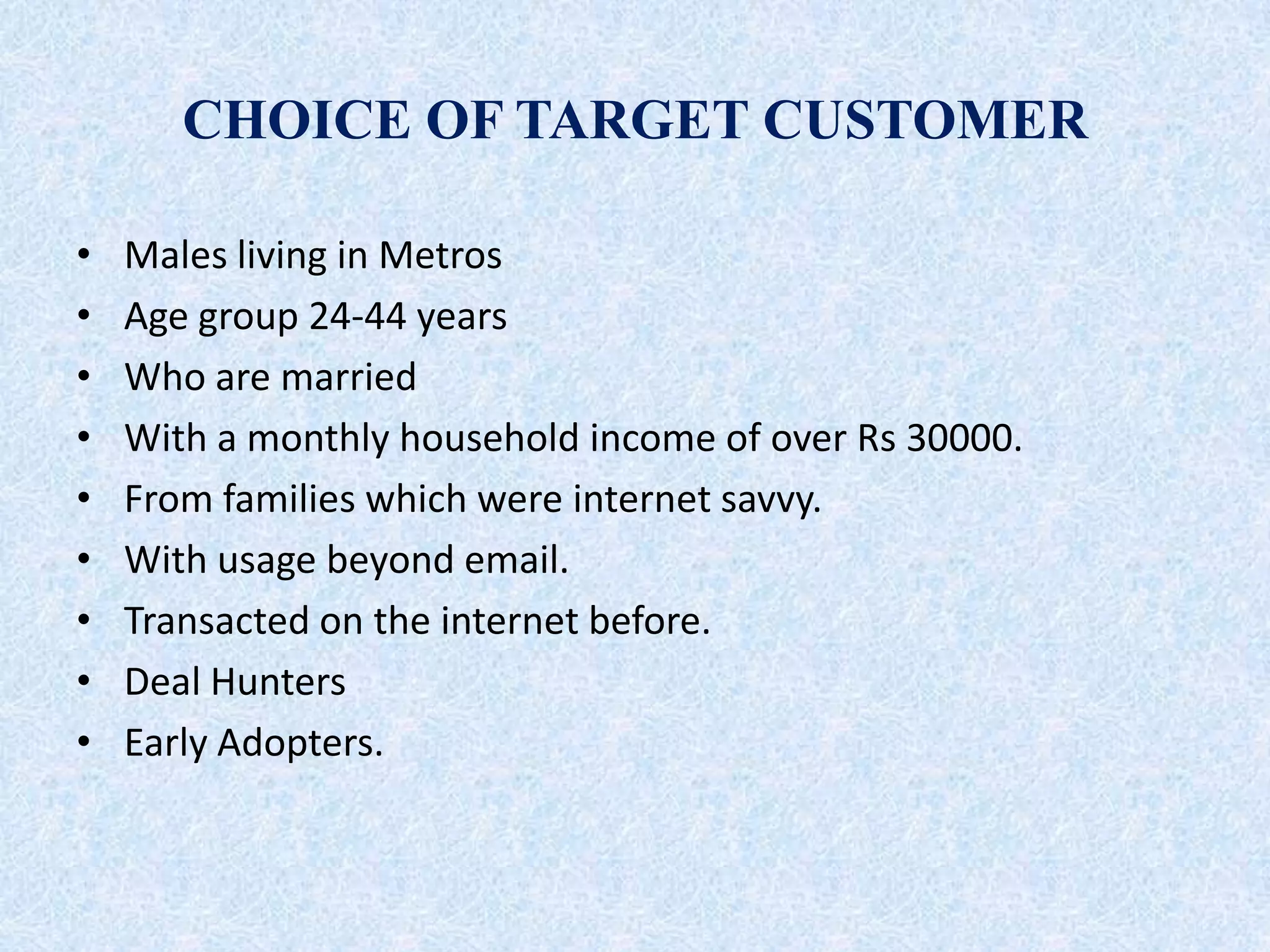 CHOICE OF TARGET CUSTOMER
• Males living in Metros
• Age group 24-44 years
• Who are married
• With a monthly household income of over Rs 30000.
• From families which were internet savvy.
• With usage beyond email.
• Transacted on the internet before.
• Deal Hunters
• Early Adopters.
 