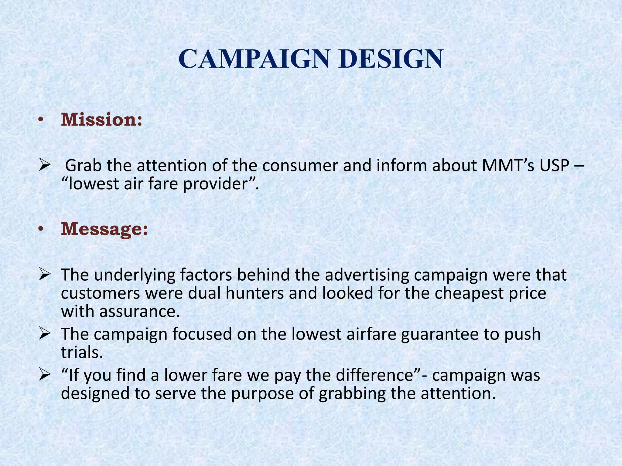 CAMPAIGN DESIGN
• Mission:
 Grab the attention of the consumer and inform about MMT’s USP –
“lowest air fare provider”.
• Message:
 The underlying factors behind the advertising campaign were that
customers were dual hunters and looked for the cheapest price
with assurance.
 The campaign focused on the lowest airfare guarantee to push
trials.
 “If you find a lower fare we pay the difference”- campaign was
designed to serve the purpose of grabbing the attention.
 