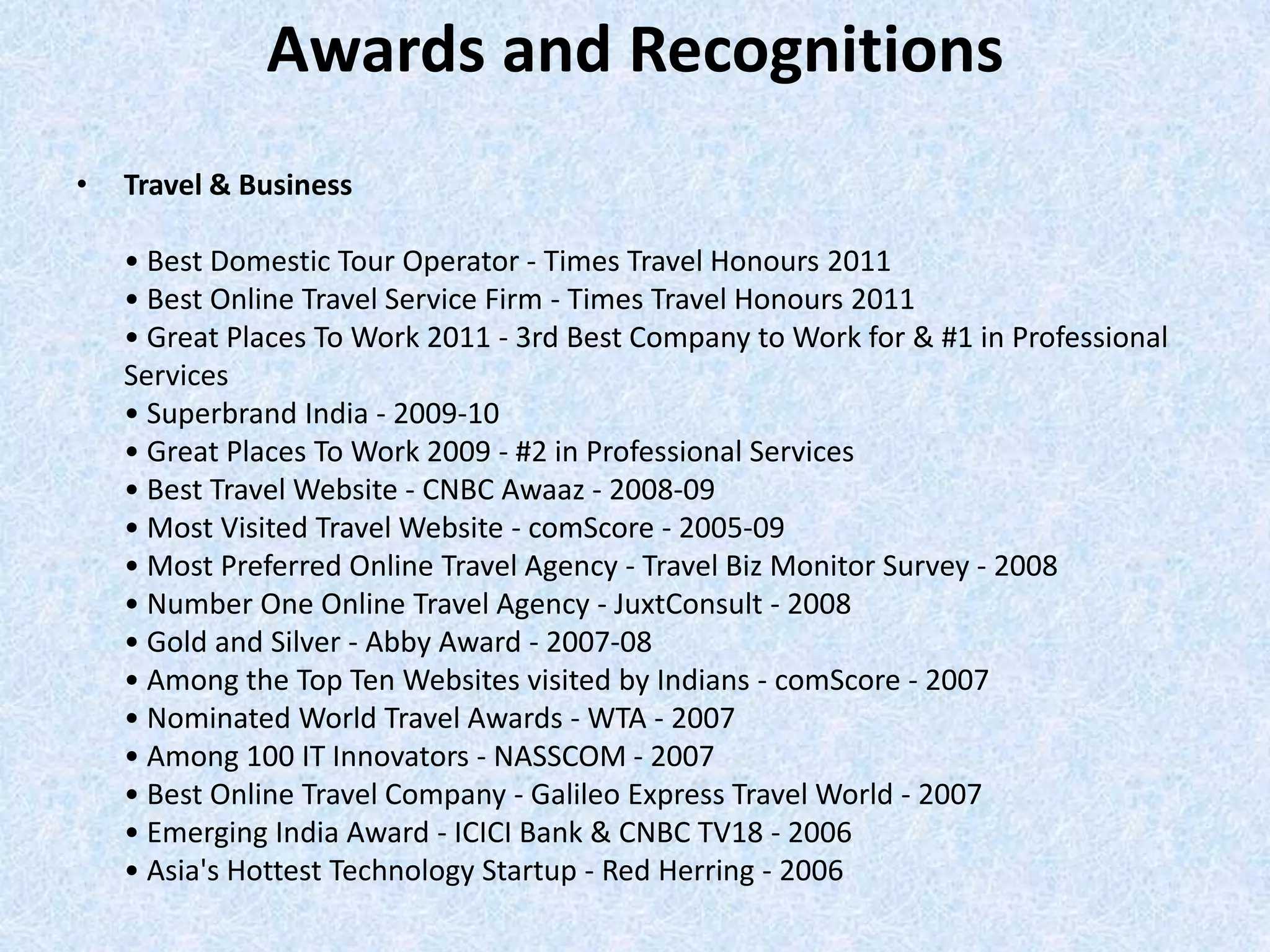 Awards and Recognitions
• Travel & Business
• Best Domestic Tour Operator - Times Travel Honours 2011
• Best Online Travel Service Firm - Times Travel Honours 2011
• Great Places To Work 2011 - 3rd Best Company to Work for & #1 in Professional
Services
• Superbrand India - 2009-10
• Great Places To Work 2009 - #2 in Professional Services
• Best Travel Website - CNBC Awaaz - 2008-09
• Most Visited Travel Website - comScore - 2005-09
• Most Preferred Online Travel Agency - Travel Biz Monitor Survey - 2008
• Number One Online Travel Agency - JuxtConsult - 2008
• Gold and Silver - Abby Award - 2007-08
• Among the Top Ten Websites visited by Indians - comScore - 2007
• Nominated World Travel Awards - WTA - 2007
• Among 100 IT Innovators - NASSCOM - 2007
• Best Online Travel Company - Galileo Express Travel World - 2007
• Emerging India Award - ICICI Bank & CNBC TV18 - 2006
• Asia's Hottest Technology Startup - Red Herring - 2006
 