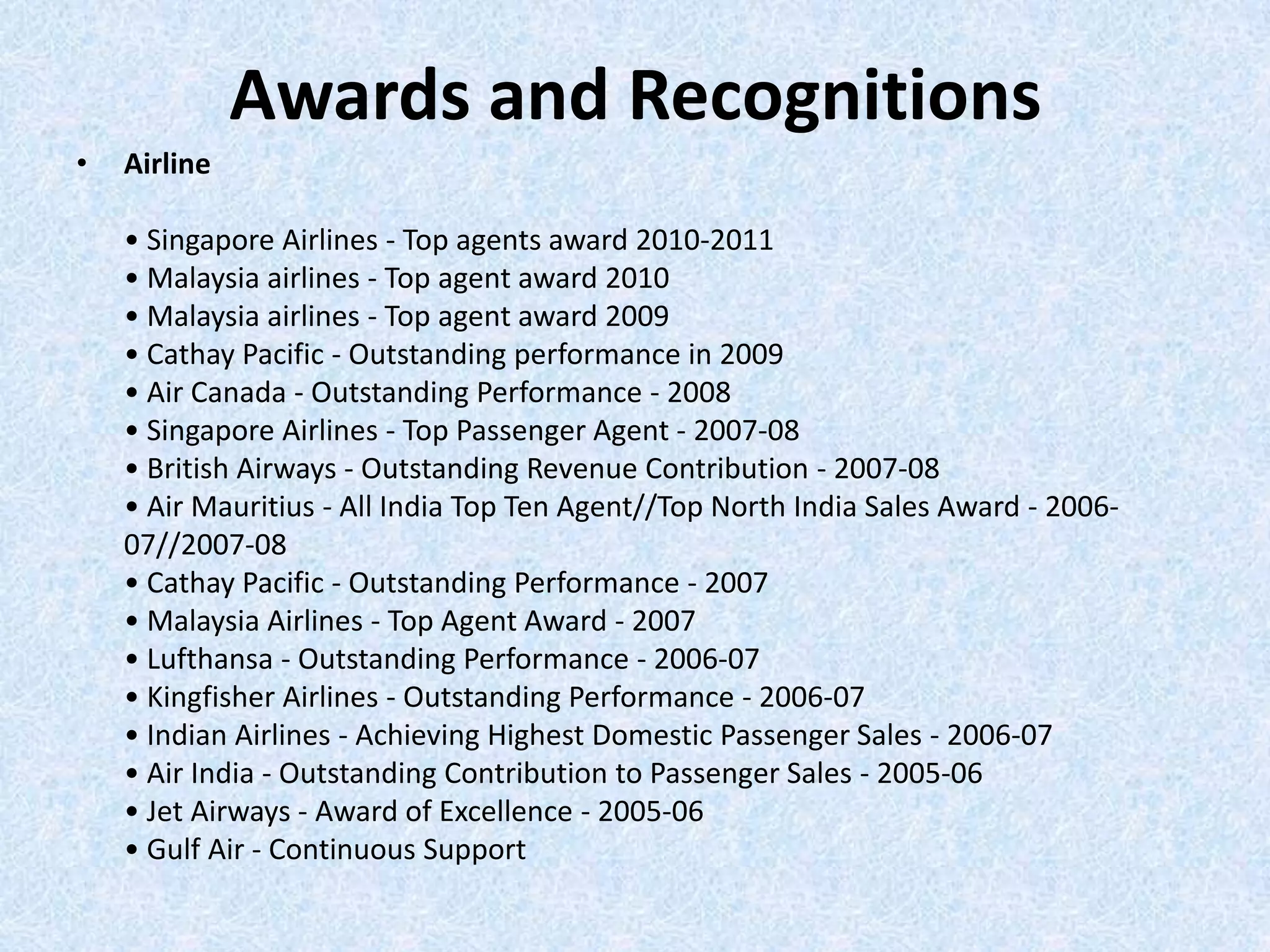 Awards and Recognitions
• Airline
• Singapore Airlines - Top agents award 2010-2011
• Malaysia airlines - Top agent award 2010
• Malaysia airlines - Top agent award 2009
• Cathay Pacific - Outstanding performance in 2009
• Air Canada - Outstanding Performance - 2008
• Singapore Airlines - Top Passenger Agent - 2007-08
• British Airways - Outstanding Revenue Contribution - 2007-08
• Air Mauritius - All India Top Ten Agent//Top North India Sales Award - 2006-
07//2007-08
• Cathay Pacific - Outstanding Performance - 2007
• Malaysia Airlines - Top Agent Award - 2007
• Lufthansa - Outstanding Performance - 2006-07
• Kingfisher Airlines - Outstanding Performance - 2006-07
• Indian Airlines - Achieving Highest Domestic Passenger Sales - 2006-07
• Air India - Outstanding Contribution to Passenger Sales - 2005-06
• Jet Airways - Award of Excellence - 2005-06
• Gulf Air - Continuous Support
 