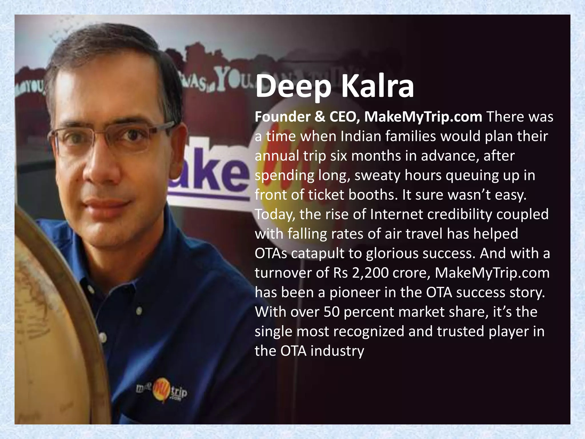 Deep Kalra
Founder & CEO, MakeMyTrip.com There was
a time when Indian families would plan their
annual trip six months in advance, after
spending long, sweaty hours queuing up in
front of ticket booths. It sure wasn’t easy.
Today, the rise of Internet credibility coupled
with falling rates of air travel has helped
OTAs catapult to glorious success. And with a
turnover of Rs 2,200 crore, MakeMyTrip.com
has been a pioneer in the OTA success story.
With over 50 percent market share, it’s the
single most recognized and trusted player in
the OTA industry
 