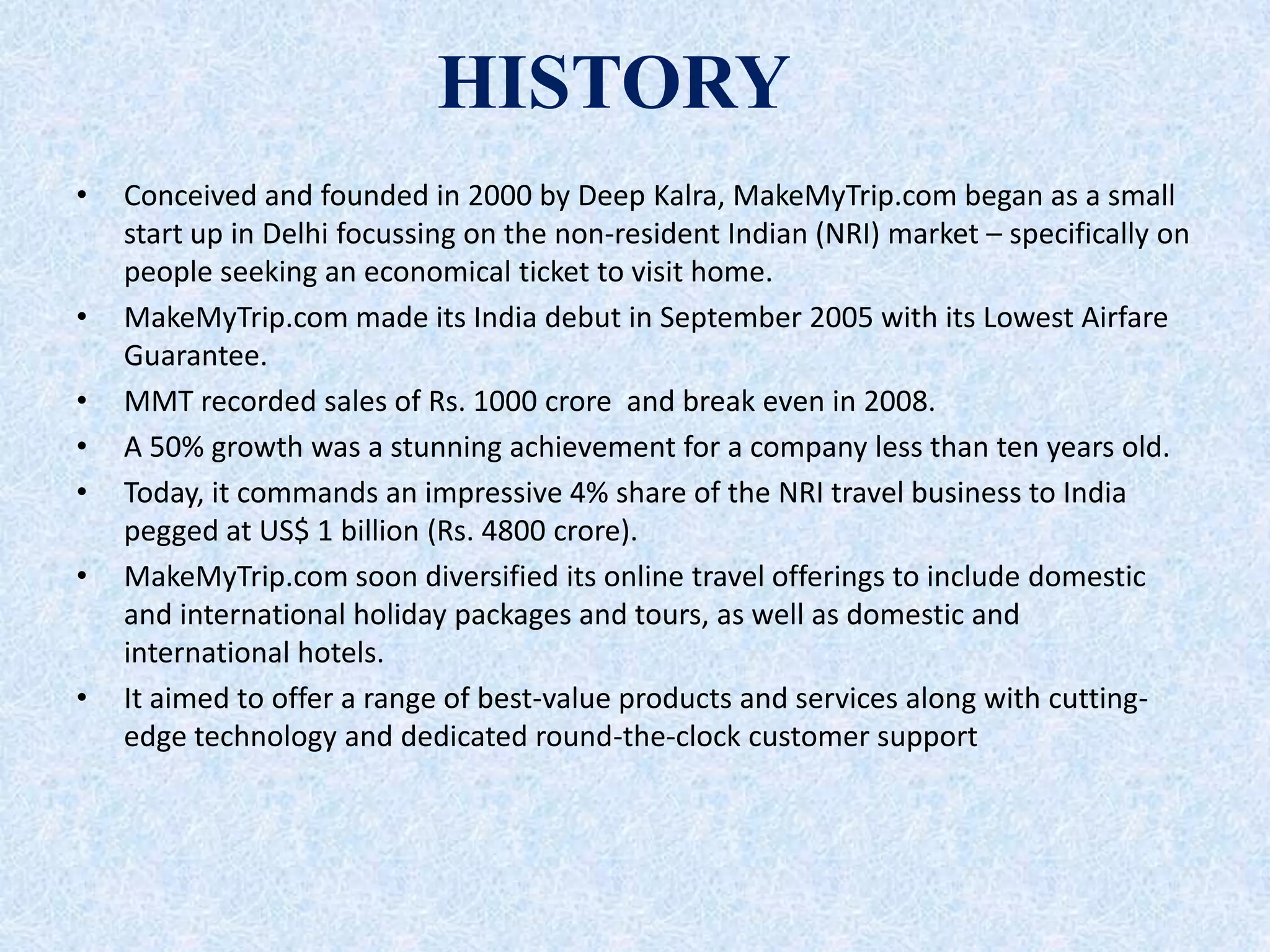 HISTORY
• Conceived and founded in 2000 by Deep Kalra, MakeMyTrip.com began as a small
start up in Delhi focussing on the non-resident Indian (NRI) market – specifically on
people seeking an economical ticket to visit home.
• MakeMyTrip.com made its India debut in September 2005 with its Lowest Airfare
Guarantee.
• MMT recorded sales of Rs. 1000 crore and break even in 2008.
• A 50% growth was a stunning achievement for a company less than ten years old.
• Today, it commands an impressive 4% share of the NRI travel business to India
pegged at US$ 1 billion (Rs. 4800 crore).
• MakeMyTrip.com soon diversified its online travel offerings to include domestic
and international holiday packages and tours, as well as domestic and
international hotels.
• It aimed to offer a range of best-value products and services along with cutting-
edge technology and dedicated round-the-clock customer support
 