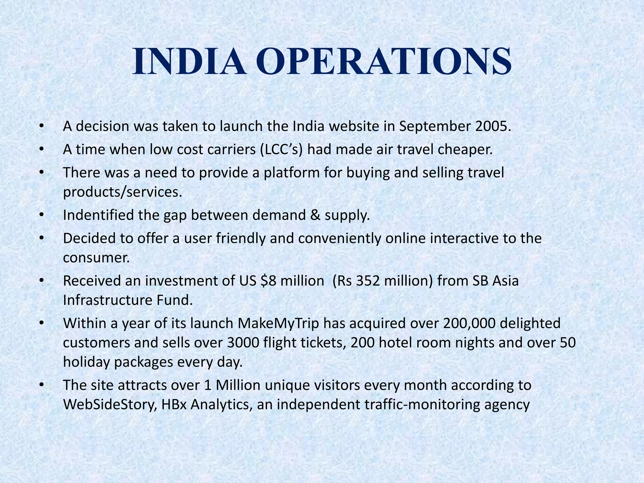 INDIA OPERATIONS
• A decision was taken to launch the India website in September 2005.
• A time when low cost carriers (LCC’s) had made air travel cheaper.
• There was a need to provide a platform for buying and selling travel
products/services.
• Indentified the gap between demand & supply.
• Decided to offer a user friendly and conveniently online interactive to the
consumer.
• Received an investment of US $8 million (Rs 352 million) from SB Asia
Infrastructure Fund.
• Within a year of its launch MakeMyTrip has acquired over 200,000 delighted
customers and sells over 3000 flight tickets, 200 hotel room nights and over 50
holiday packages every day.
• The site attracts over 1 Million unique visitors every month according to
WebSideStory, HBx Analytics, an independent traffic-monitoring agency
 