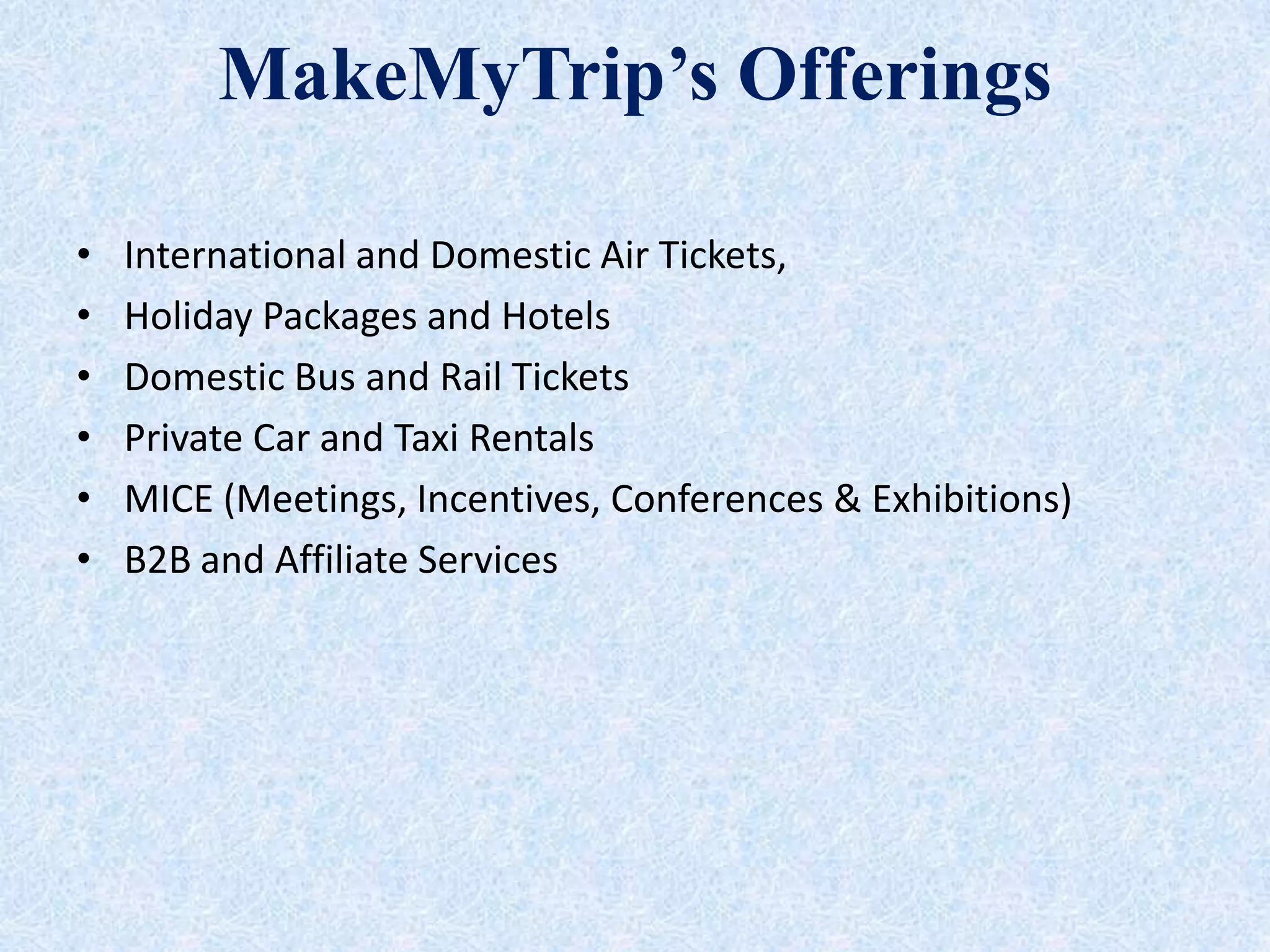 MakeMyTrip’s Offerings
• International and Domestic Air Tickets,
• Holiday Packages and Hotels
• Domestic Bus and Rail Tickets
• Private Car and Taxi Rentals
• MICE (Meetings, Incentives, Conferences & Exhibitions)
• B2B and Affiliate Services
 