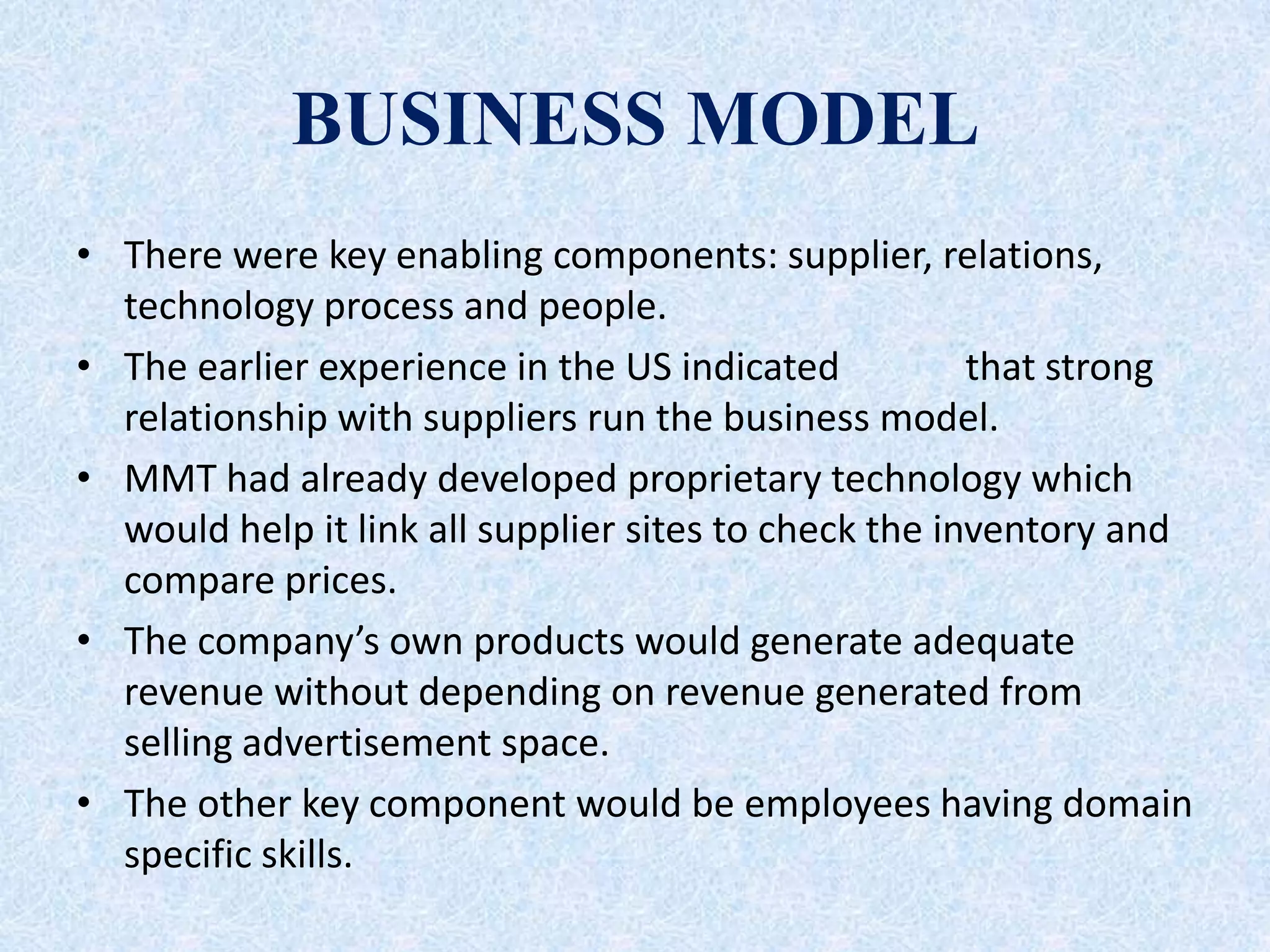 BUSINESS MODEL
• There were key enabling components: supplier, relations,
technology process and people.
• The earlier experience in the US indicated that strong
relationship with suppliers run the business model.
• MMT had already developed proprietary technology which
would help it link all supplier sites to check the inventory and
compare prices.
• The company’s own products would generate adequate
revenue without depending on revenue generated from
selling advertisement space.
• The other key component would be employees having domain
specific skills.
 