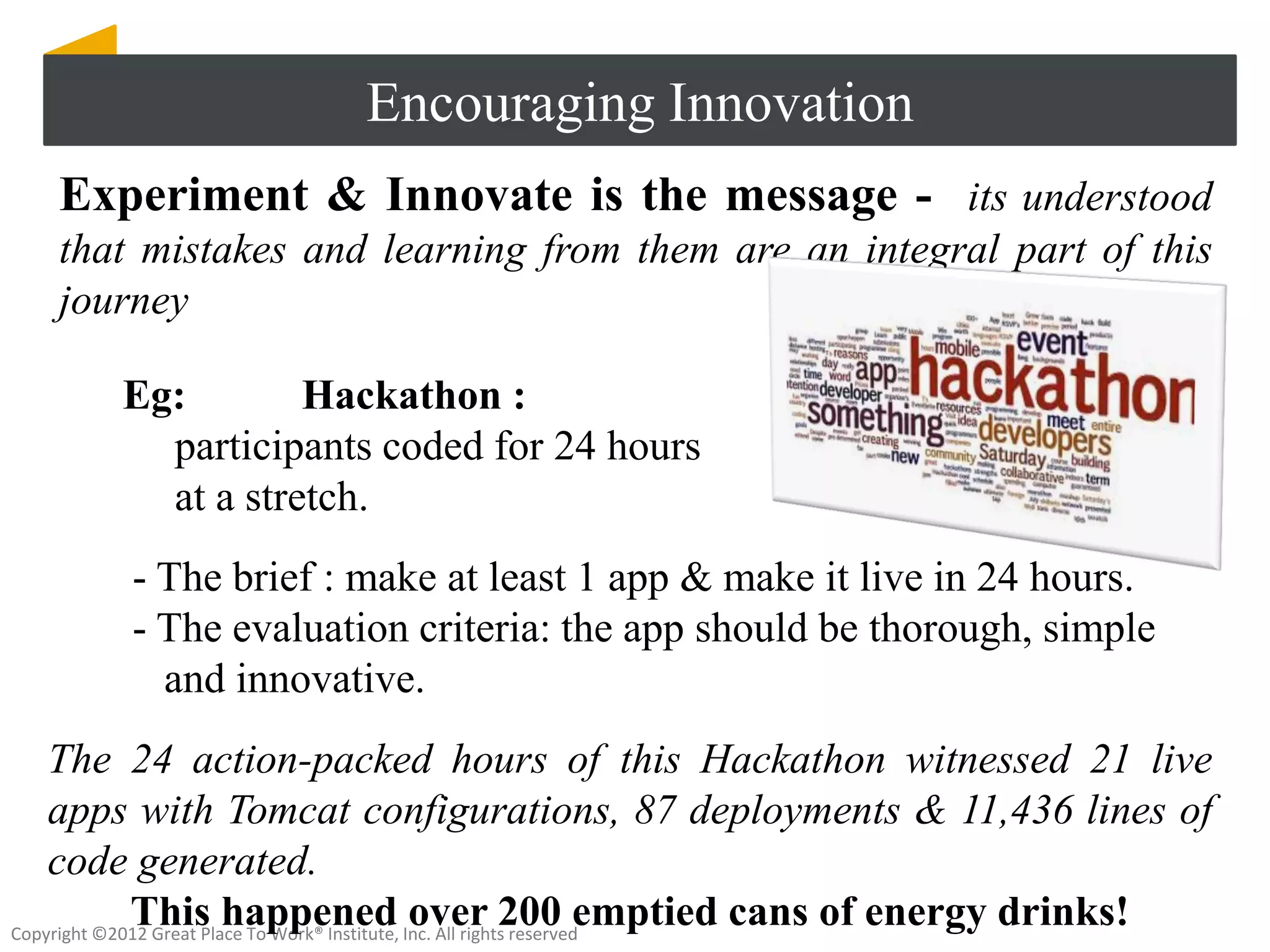 Encouraging Innovation
  Experiment & Innovate is the message - its understood
  that mistakes and learning from them are an integral part of this
  journey

      Eg:        Hackathon :
        participants coded for 24 hours
        at a stretch.
       - The brief : make at least 1 app & make it live in 24 hours.
       - The evaluation criteria: the app should be thorough, simple
         and innovative.
    The 24 action-packed hours of this Hackathon witnessed 21 live
    apps with Tomcat configurations, 87 deployments & 11,436 lines of
    code generated.
             This happened over 200 emptied cans of energy drinks!
Copyright ©2012 Great Place To Work® Institute, Inc. All rights reserved
 