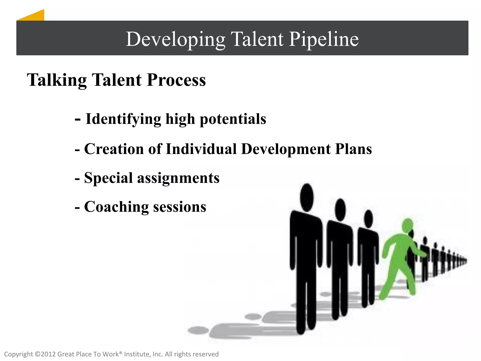 Developing Talent Pipeline
       Talking Talent Process

                       - Identifying high potentials
                       - Creation of Individual Development Plans
                       - Special assignments
                       - Coaching sessions




Copyright ©2012 Great Place To Work® Institute, Inc. All rights reserved
 