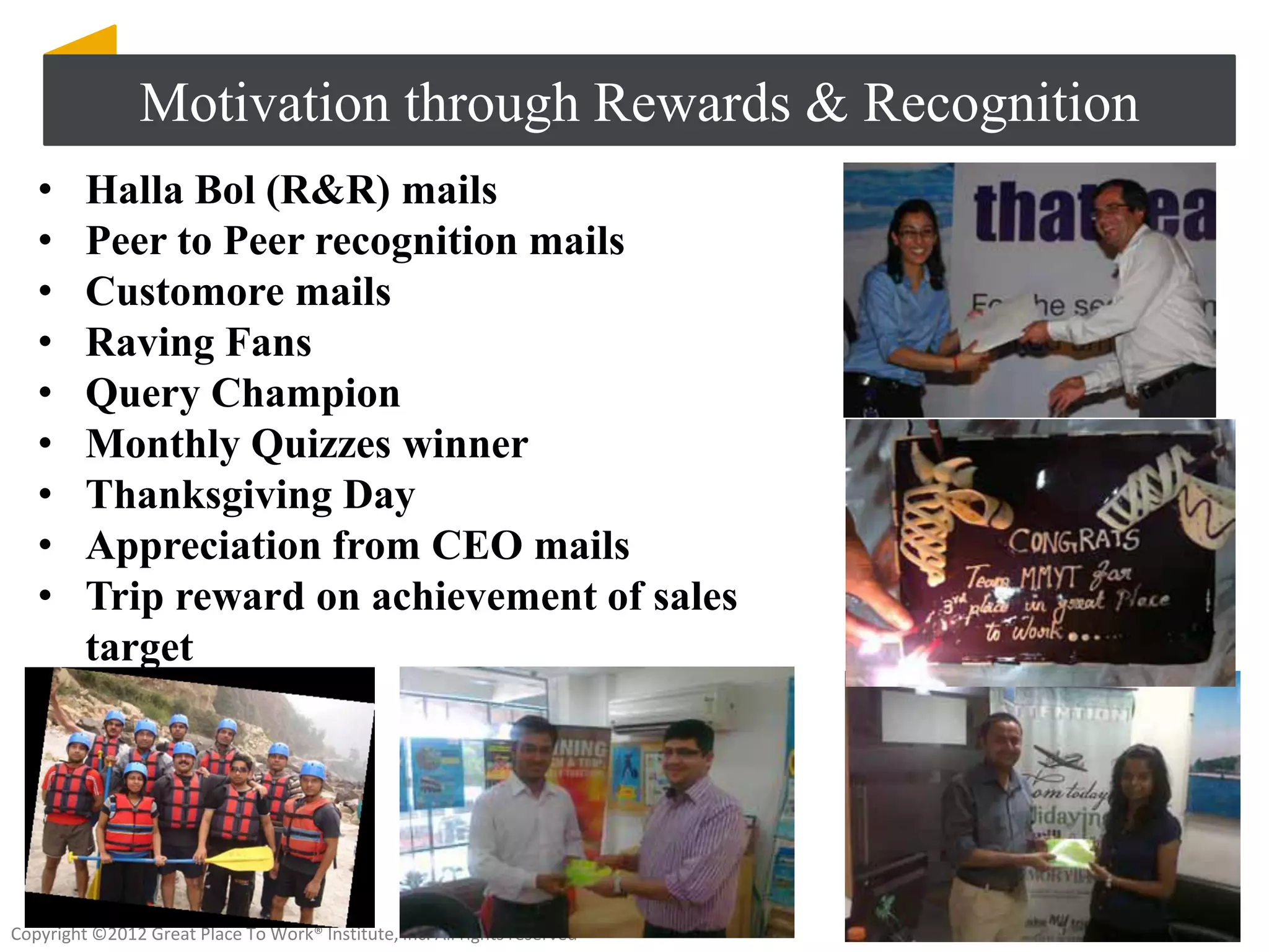 Motivation through Rewards & Recognition
   •     Halla Bol (R&R) mails
   •     Peer to Peer recognition mails
   •     Customore mails
   •     Raving Fans
   •     Query Champion
   •     Monthly Quizzes winner
   •     Thanksgiving Day
   •     Appreciation from CEO mails
   •     Trip reward on achievement of sales
         target




Copyright ©2012 Great Place To Work® Institute, Inc. All rights reserved
 