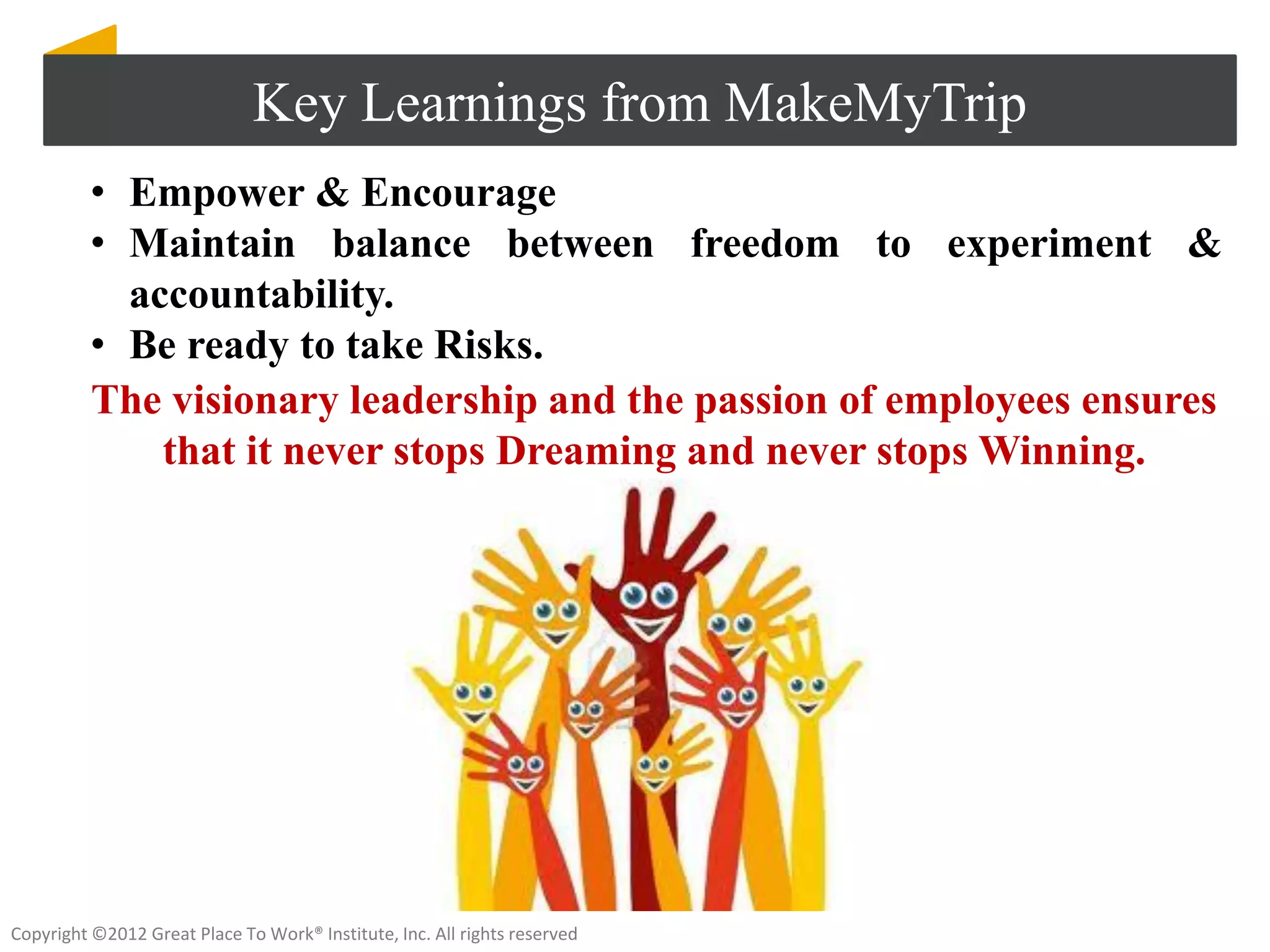 Key Learnings from MakeMyTrip
          • Empower & Encourage
          • Maintain balance between freedom to experiment &
            accountability.
          • Be ready to take Risks.
          The visionary leadership and the passion of employees ensures
              that it never stops Dreaming and never stops Winning.




Copyright ©2012 Great Place To Work® Institute, Inc. All rights reserved
 