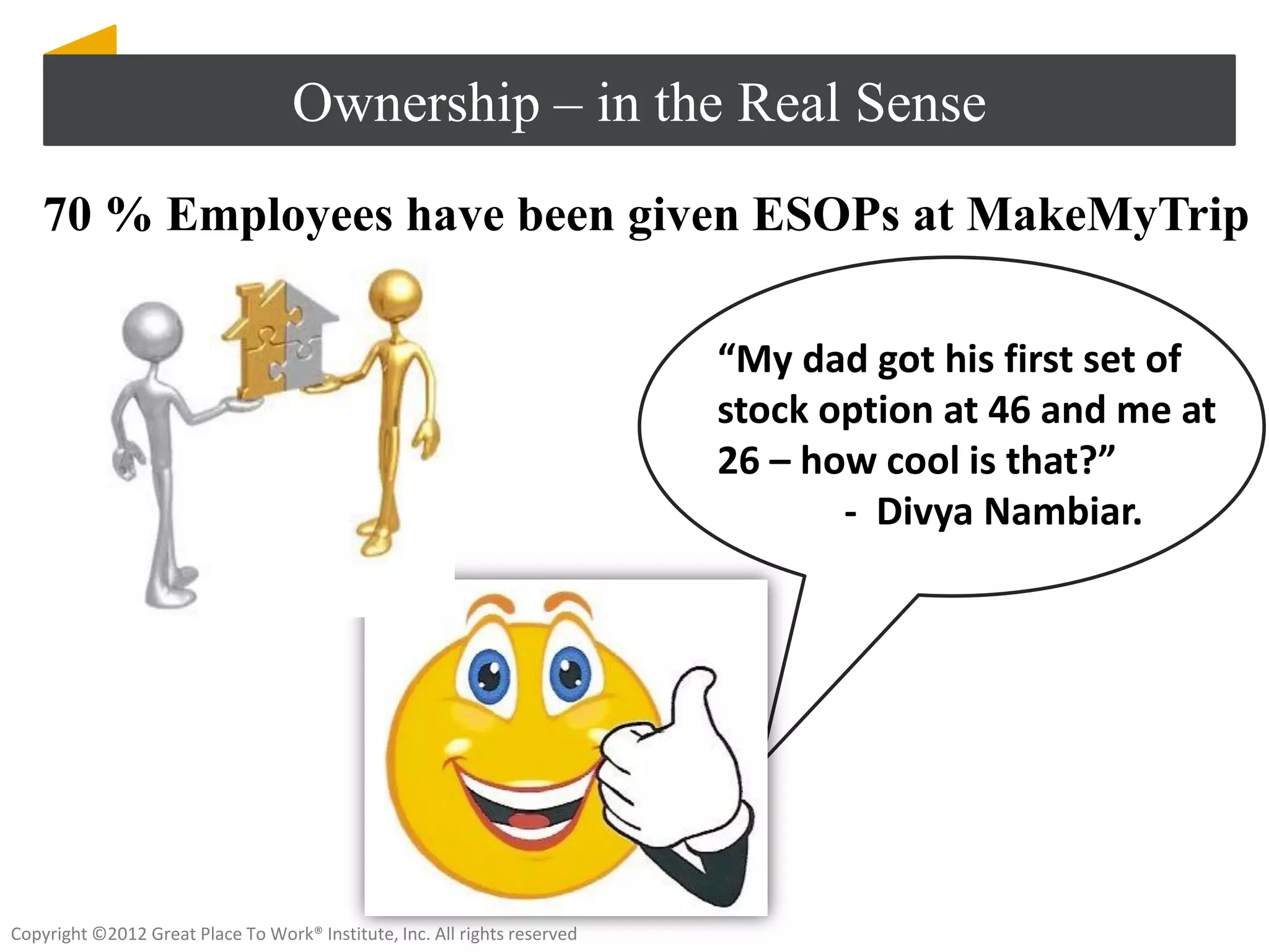 Ownership – in the Real Sense
    70 % Employees have been given ESOPs at MakeMyTrip

                                                                           “My dad got his first set of
                                                                           stock option at 46 and me at
                                                                           26 – how cool is that?”
                                                                                  - Divya Nambiar.




Copyright ©2012 Great Place To Work® Institute, Inc. All rights reserved
 