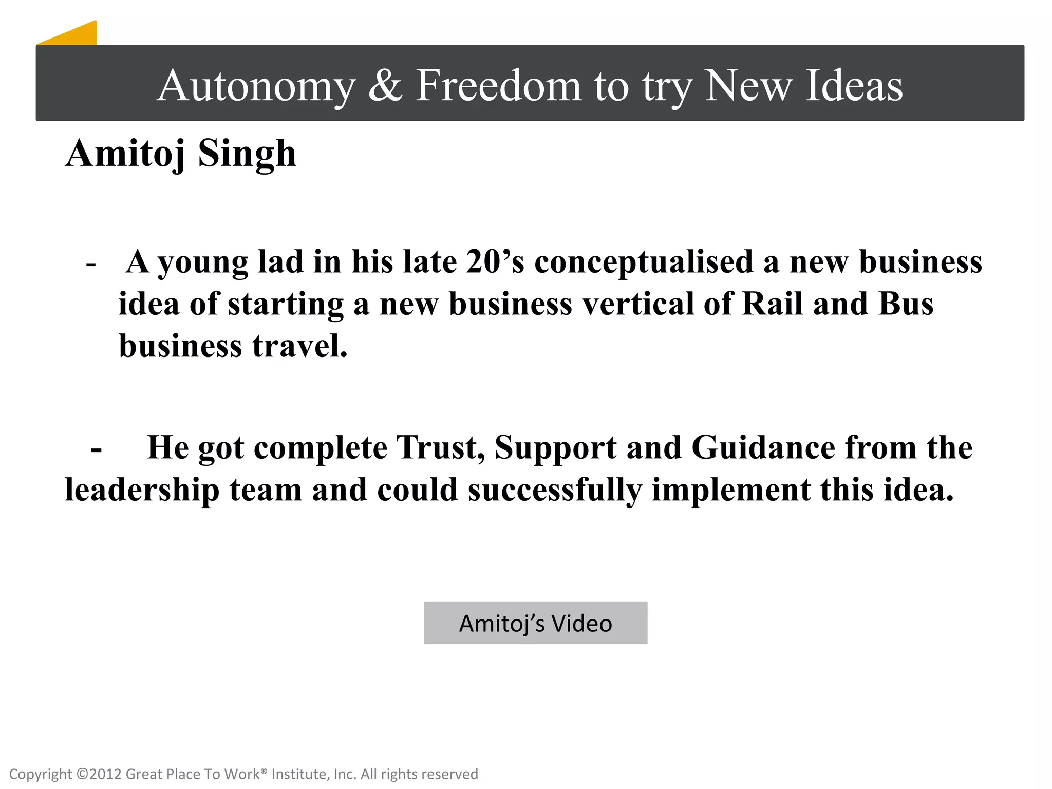 Autonomy & Freedom to try New Ideas
        Amitoj Singh

           - A young lad in his late 20’s conceptualised a new business
             idea of starting a new business vertical of Rail and Bus
             business travel.

          - He got complete Trust, Support and Guidance from the
        leadership team and could successfully implement this idea.


                                                                    Amitoj’s Video




Copyright ©2012 Great Place To Work® Institute, Inc. All rights reserved
 