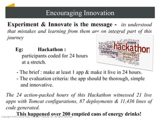 Encouraging Innovation
  Experiment & Innovate is the message - its understood
  that mistakes and learning from them are an integral part of this
  journey

      Eg:        Hackathon :
        participants coded for 24 hours
        at a stretch.
       - The brief : make at least 1 app & make it live in 24 hours.
       - The evaluation criteria: the app should be thorough, simple
         and innovative.
    The 24 action-packed hours of this Hackathon witnessed 21 live
    apps with Tomcat configurations, 87 deployments & 11,436 lines of
    code generated.
             This happened over 200 emptied cans of energy drinks!
Copyright ©2012 Great Place To Work® Institute, Inc. All rights reserved
 