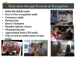 Motivation through Rewards & Recognition
   •     Halla Bol (R&R) mails
   •     Peer to Peer recognition mails
   •     Customore mails
   •     Raving Fans
   •     Query Champion
   •     Monthly Quizzes winner
   •     Thanksgiving Day
   •     Appreciation from CEO mails
   •     Trip reward on achievement of sales
         target




Copyright ©2012 Great Place To Work® Institute, Inc. All rights reserved
 