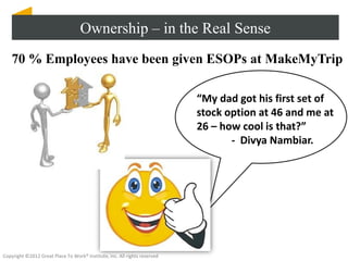 Ownership – in the Real Sense
    70 % Employees have been given ESOPs at MakeMyTrip

                                                                           “My dad got his first set of
                                                                           stock option at 46 and me at
                                                                           26 – how cool is that?”
                                                                                  - Divya Nambiar.




Copyright ©2012 Great Place To Work® Institute, Inc. All rights reserved
 