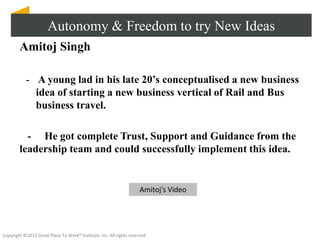 Autonomy & Freedom to try New Ideas
        Amitoj Singh

           - A young lad in his late 20’s conceptualised a new business
             idea of starting a new business vertical of Rail and Bus
             business travel.

          - He got complete Trust, Support and Guidance from the
        leadership team and could successfully implement this idea.


                                                                    Amitoj’s Video




Copyright ©2012 Great Place To Work® Institute, Inc. All rights reserved
 