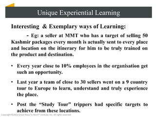 Unique Experiential Learning
          Interesting & Exemplary ways of Learning:
                - Eg: a seller at MMT who has a target of selling 50
          Kashmir packages every month is actually sent to every place
          and location on the itinerary for him to be truly trained on
          the product and destination.

          • Every year close to 10% employees in the organisation get
            such an opportunity.
          • Last year a team of close to 30 sellers went on a 9 country
            tour to Europe to learn, understand and truly experience
            the place.
          • Post the “Study Tour” trippers had specific targets to
            achieve from these locations.
Copyright ©2012 Great Place To Work® Institute, Inc. All rights reserved
 