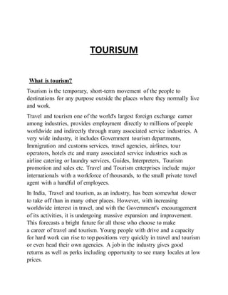 TOURISUM
What is tourism?
Tourism is the temporary, short-term movement of the people to
destinations for any purpose outside the places where they normally live
and work.
Travel and tourism one of the world's largest foreign exchange earner
among industries, provides employment directly to millions of people
worldwide and indirectly through many associated service industries. A
very wide industry, it includes Government tourism departments,
Immigration and customs services, travel agencies, airlines, tour
operators, hotels etc and many associated service industries such as
airline catering or laundry services, Guides, Interpreters, Tourism
promotion and sales etc. Travel and Tourism enterprises include major
internationals with a workforce of thousands, to the small private travel
agent with a handful of employees.
In India, Travel and tourism, as an industry, has been somewhat slower
to take off than in many other places. However, with increasing
worldwide interest in travel, and with the Government's encouragement
of its activities, it is undergoing massive expansion and improvement.
This forecasts a bright future for all those who choose to make
a career of travel and tourism. Young people with drive and a capacity
for hard work can rise to top positions very quickly in travel and tourism
or even head their own agencies. A job in the industry gives good
returns as well as perks including opportunity to see many locales at low
prices.
 