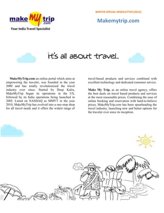 WINTER SPECIAL NEWSLETTER [2012]


                                                                Makemytrip.com




   MakeMyTrip.com an online portal which aims at         travel-based products and services combined with
empowering the traveler, was founded in the year         excellent technology and dedicated customer service.
2000 and has totally revolutionized the travel
industry ever since. Started by Deep Kalra,              Make My Trip, as an online travel agency, offers
MakeMyTrip began its operations in the US,               the best deals on travel based products and services
followed by its India operations being launched in       at the most reasonable prices. Combining the ease of
2005. Listed on NASDAQ as MMYT in the year               online booking and reservation with hard-to-believe
2010, MakeMyTrip has evolved into a one-stop shop        prices, MakeMyTrip.com has been spearheading the
for all travel needs and it offers the widest range of   travel industry, launching new and better options for
                                                         the traveler ever since its inception.
 