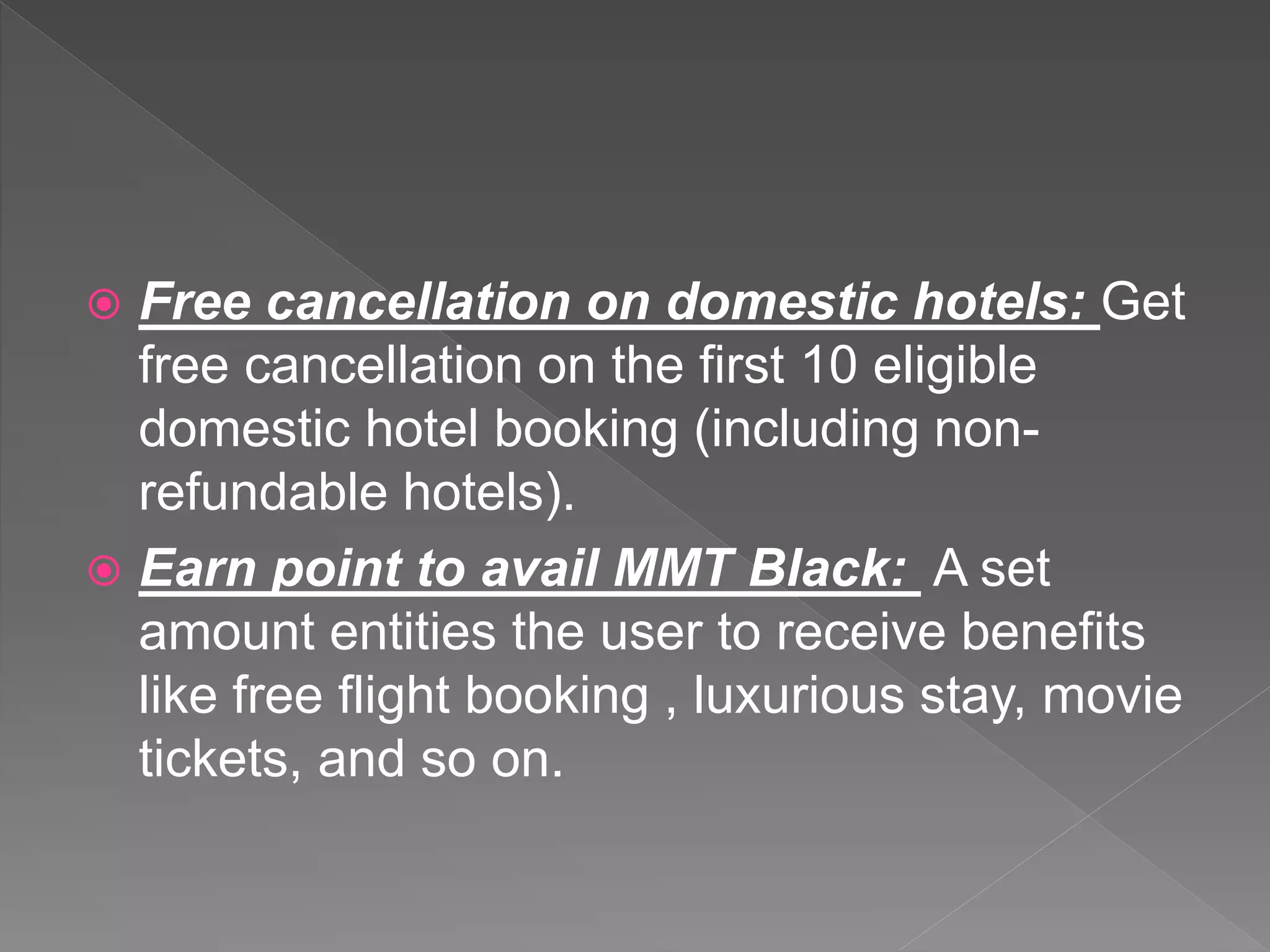  Free cancellation on domestic hotels: Get
free cancellation on the first 10 eligible
domestic hotel booking (including non-
refundable hotels).
 Earn point to avail MMT Black: A set
amount entities the user to receive benefits
like free flight booking , luxurious stay, movie
tickets, and so on.
 