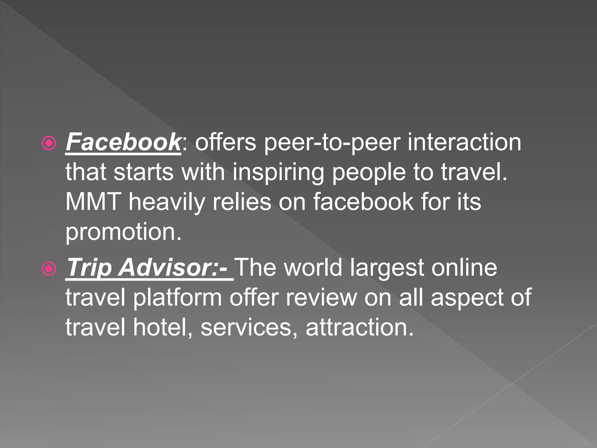  Facebook: offers peer-to-peer interaction
that starts with inspiring people to travel.
MMT heavily relies on facebook for its
promotion.
 Trip Advisor:- The world largest online
travel platform offer review on all aspect of
travel hotel, services, attraction.
 