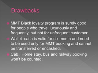  MMT Black loyalty program is surely good
for people who travel luxuriously and
frequently, but not for unfrequent customer.
 Wallet cash is valid for six month and need
to be used only for MMT booking and cannot
be transferred or encashed.
 Cab , Home stay, bus and railway booking
won’t be counted.
 