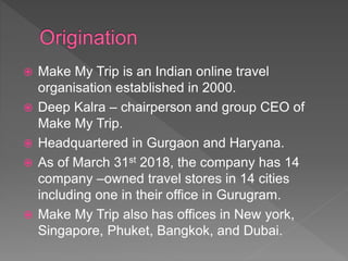  Make My Trip is an Indian online travel
organisation established in 2000.
 Deep Kalra – chairperson and group CEO of
Make My Trip.
 Headquartered in Gurgaon and Haryana.
 As of March 31st 2018, the company has 14
company –owned travel stores in 14 cities
including one in their office in Gurugram.
 Make My Trip also has offices in New york,
Singapore, Phuket, Bangkok, and Dubai.
 