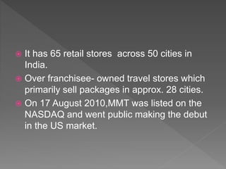  It has 65 retail stores across 50 cities in
India.
 Over franchisee- owned travel stores which
primarily sell packages in approx. 28 cities.
 On 17 August 2010,MMT was listed on the
NASDAQ and went public making the debut
in the US market.
 