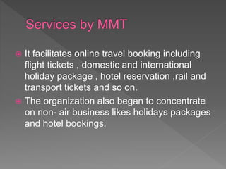  It facilitates online travel booking including
flight tickets , domestic and international
holiday package , hotel reservation ,rail and
transport tickets and so on.
 The organization also began to concentrate
on non- air business likes holidays packages
and hotel bookings.
 