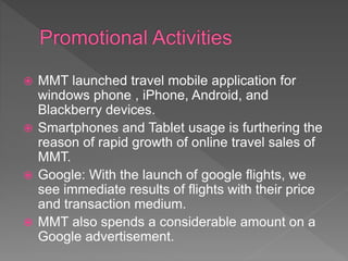  MMT launched travel mobile application for
windows phone , iPhone, Android, and
Blackberry devices.
 Smartphones and Tablet usage is furthering the
reason of rapid growth of online travel sales of
MMT.
 Google: With the launch of google flights, we
see immediate results of flights with their price
and transaction medium.
 MMT also spends a considerable amount on a
Google advertisement.
 