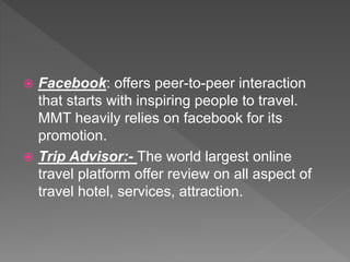  Facebook: offers peer-to-peer interaction
that starts with inspiring people to travel.
MMT heavily relies on facebook for its
promotion.
 Trip Advisor:- The world largest online
travel platform offer review on all aspect of
travel hotel, services, attraction.
 
