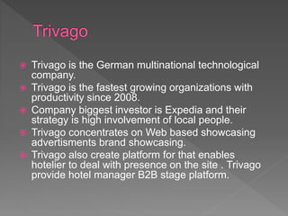  Trivago is the German multinational technological
company.
 Trivago is the fastest growing organizations with
productivity since 2008.
 Company biggest investor is Expedia and their
strategy is high involvement of local people.
 Trivago concentrates on Web based showcasing
advertisments brand showcasing.
 Trivago also create platform for that enables
hotelier to deal with presence on the site . Trivago
provide hotel manager B2B stage platform.
 