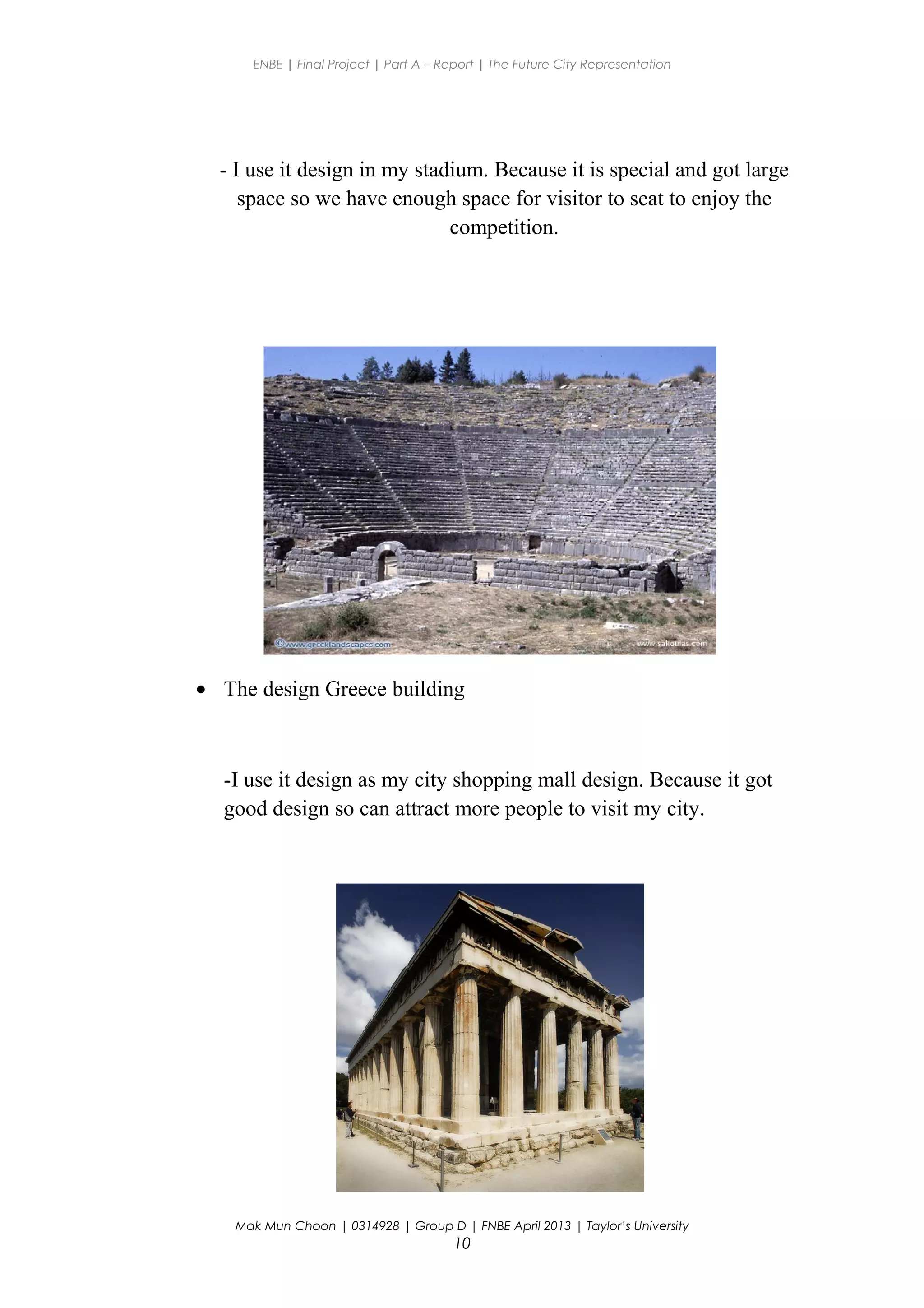 ENBE | Final Project | Part A – Report | The Future City Representation
- I use it design in my stadium. Because it is special and got large
space so we have enough space for visitor to seat to enjoy the
competition.
• The design Greece building
-I use it design as my city shopping mall design. Because it got
good design so can attract more people to visit my city.
Mak Mun Choon | 0314928 | Group D | FNBE April 2013 | Taylor’s University
10
 
