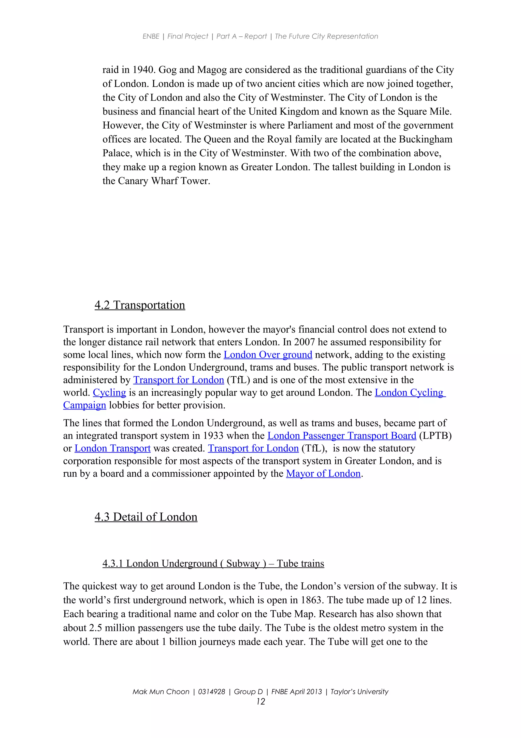 ENBE | Final Project | Part A – Report | The Future City Representation
raid in 1940. Gog and Magog are considered as the traditional guardians of the City
of London. London is made up of two ancient cities which are now joined together,
the City of London and also the City of Westminster. The City of London is the
business and financial heart of the United Kingdom and known as the Square Mile.
However, the City of Westminster is where Parliament and most of the government
offices are located. The Queen and the Royal family are located at the Buckingham
Palace, which is in the City of Westminster. With two of the combination above,
they make up a region known as Greater London. The tallest building in London is
the Canary Wharf Tower.
4.2 Transportation
Transport is important in London, however the mayor's financial control does not extend to
the longer distance rail network that enters London. In 2007 he assumed responsibility for
some local lines, which now form the London Over ground network, adding to the existing
responsibility for the London Underground, trams and buses. The public transport network is
administered by Transport for London (TfL) and is one of the most extensive in the
world. Cycling is an increasingly popular way to get around London. The London Cycling
Campaign lobbies for better provision.
The lines that formed the London Underground, as well as trams and buses, became part of
an integrated transport system in 1933 when the London Passenger Transport Board (LPTB)
or London Transport was created. Transport for London (TfL), is now the statutory
corporation responsible for most aspects of the transport system in Greater London, and is
run by a board and a commissioner appointed by the Mayor of London.
4.3 Detail of London
4.3.1 London Underground ( Subway ) – Tube trains
The quickest way to get around London is the Tube, the London’s version of the subway. It is
the world’s first underground network, which is open in 1863. The tube made up of 12 lines.
Each bearing a traditional name and color on the Tube Map. Research has also shown that
about 2.5 million passengers use the tube daily. The Tube is the oldest metro system in the
world. There are about 1 billion journeys made each year. The Tube will get one to the
Mak Mun Choon | 0314928 | Group D | FNBE April 2013 | Taylor’s University
12
 