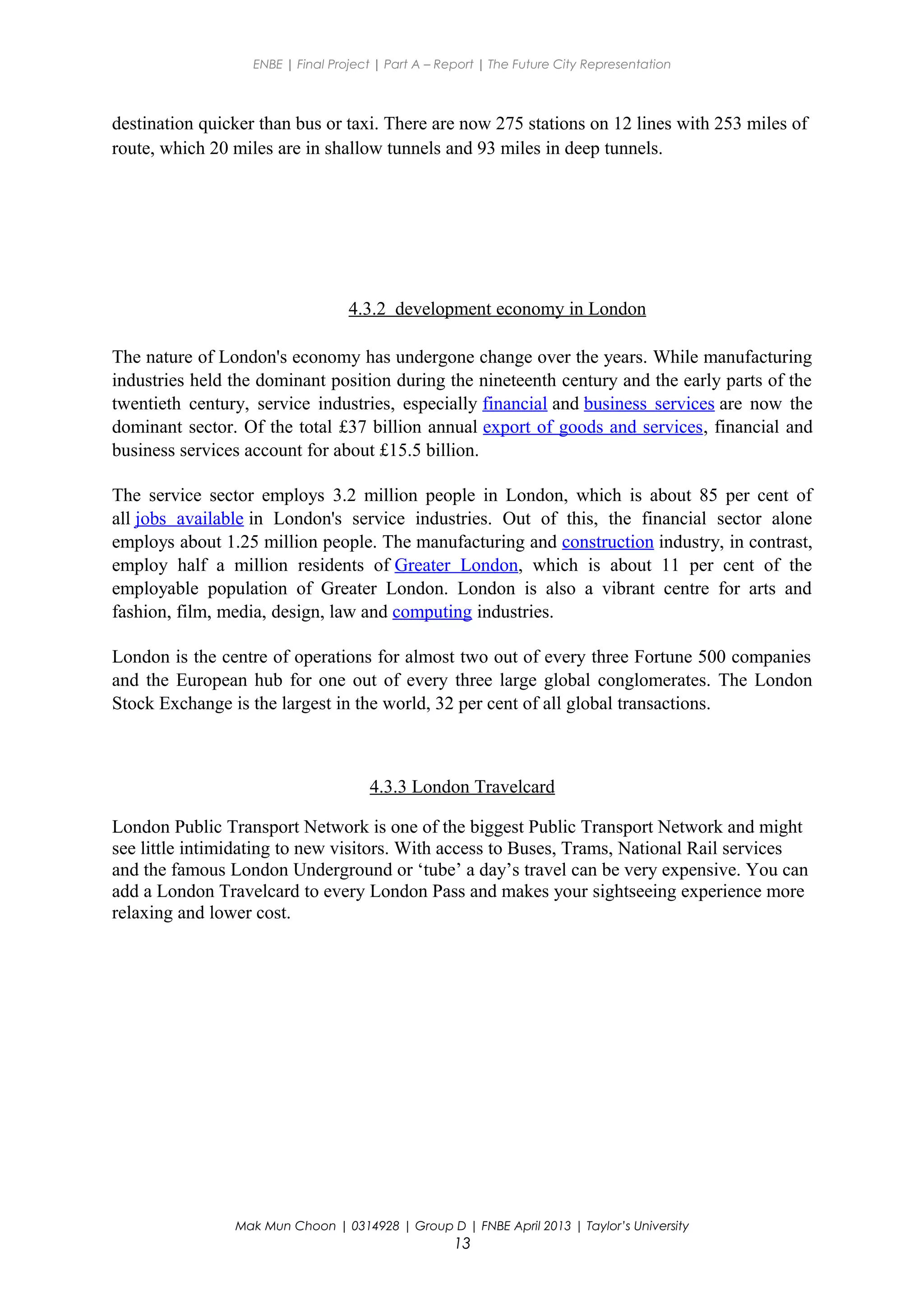 ENBE | Final Project | Part A – Report | The Future City Representation
destination quicker than bus or taxi. There are now 275 stations on 12 lines with 253 miles of
route, which 20 miles are in shallow tunnels and 93 miles in deep tunnels.
4.3.2 development economy in London
The nature of London's economy has undergone change over the years. While manufacturing
industries held the dominant position during the nineteenth century and the early parts of the
twentieth century, service industries, especially financial and business services are now the
dominant sector. Of the total £37 billion annual export of goods and services, financial and
business services account for about £15.5 billion.
The service sector employs 3.2 million people in London, which is about 85 per cent of
all jobs available in London's service industries. Out of this, the financial sector alone
employs about 1.25 million people. The manufacturing and construction industry, in contrast,
employ half a million residents of Greater London, which is about 11 per cent of the
employable population of Greater London. London is also a vibrant centre for arts and
fashion, film, media, design, law and computing industries.
London is the centre of operations for almost two out of every three Fortune 500 companies
and the European hub for one out of every three large global conglomerates. The London
Stock Exchange is the largest in the world, 32 per cent of all global transactions.
4.3.3 London Travelcard
London Public Transport Network is one of the biggest Public Transport Network and might
see little intimidating to new visitors. With access to Buses, Trams, National Rail services
and the famous London Underground or ‘tube’ a day’s travel can be very expensive. You can
add a London Travelcard to every London Pass and makes your sightseeing experience more
relaxing and lower cost.
Mak Mun Choon | 0314928 | Group D | FNBE April 2013 | Taylor’s University
13
 