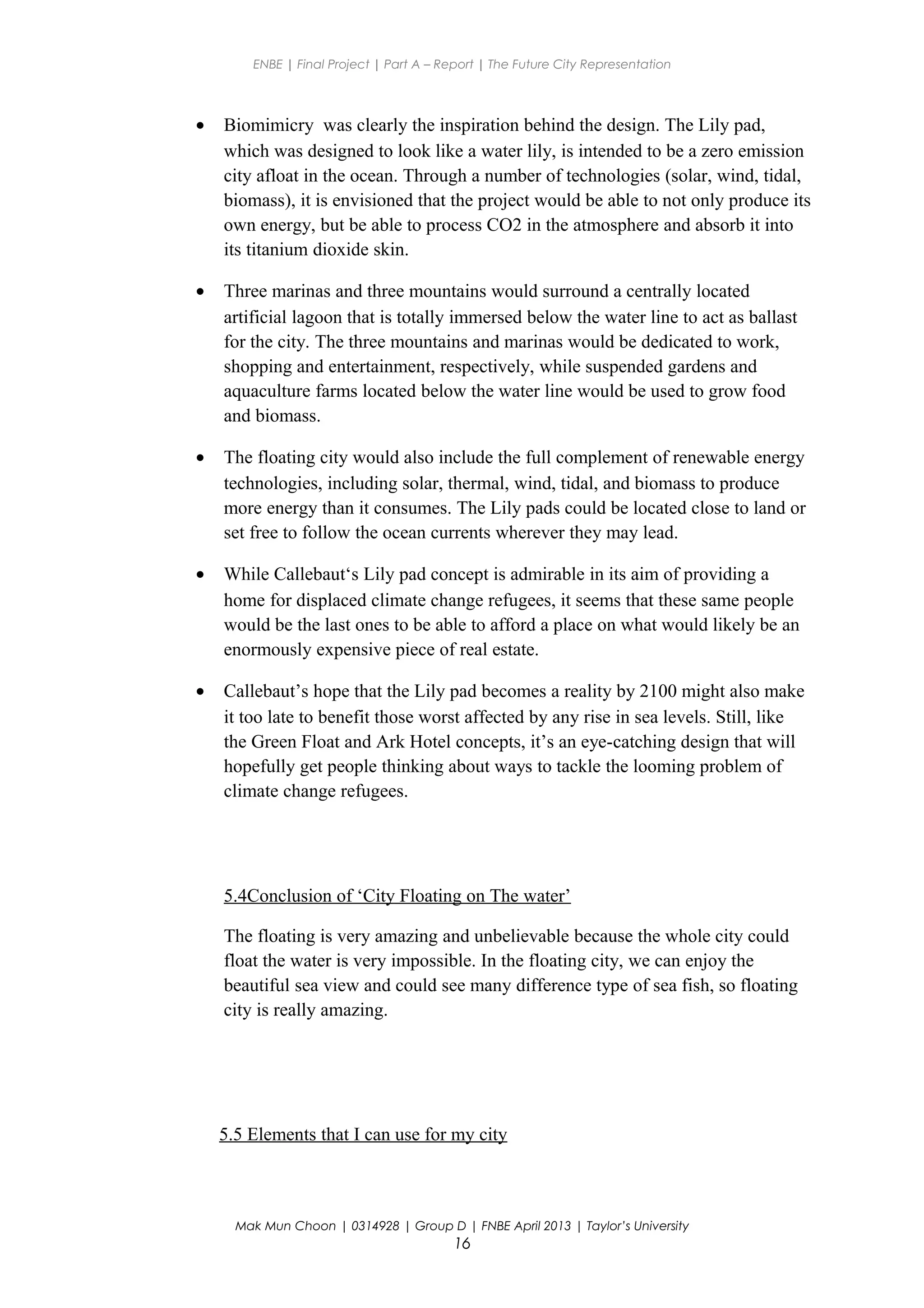 ENBE | Final Project | Part A – Report | The Future City Representation
• Biomimicry was clearly the inspiration behind the design. The Lily pad,
which was designed to look like a water lily, is intended to be a zero emission
city afloat in the ocean. Through a number of technologies (solar, wind, tidal,
biomass), it is envisioned that the project would be able to not only produce its
own energy, but be able to process CO2 in the atmosphere and absorb it into
its titanium dioxide skin.
• Three marinas and three mountains would surround a centrally located
artificial lagoon that is totally immersed below the water line to act as ballast
for the city. The three mountains and marinas would be dedicated to work,
shopping and entertainment, respectively, while suspended gardens and
aquaculture farms located below the water line would be used to grow food
and biomass.
• The floating city would also include the full complement of renewable energy
technologies, including solar, thermal, wind, tidal, and biomass to produce
more energy than it consumes. The Lily pads could be located close to land or
set free to follow the ocean currents wherever they may lead.
• While Callebaut‘s Lily pad concept is admirable in its aim of providing a
home for displaced climate change refugees, it seems that these same people
would be the last ones to be able to afford a place on what would likely be an
enormously expensive piece of real estate.
• Callebaut’s hope that the Lily pad becomes a reality by 2100 might also make
it too late to benefit those worst affected by any rise in sea levels. Still, like
the Green Float and Ark Hotel concepts, it’s an eye-catching design that will
hopefully get people thinking about ways to tackle the looming problem of
climate change refugees.
5.4Conclusion of ‘City Floating on The water’
The floating is very amazing and unbelievable because the whole city could
float the water is very impossible. In the floating city, we can enjoy the
beautiful sea view and could see many difference type of sea fish, so floating
city is really amazing.
5.5 Elements that I can use for my city
Mak Mun Choon | 0314928 | Group D | FNBE April 2013 | Taylor’s University
16
 