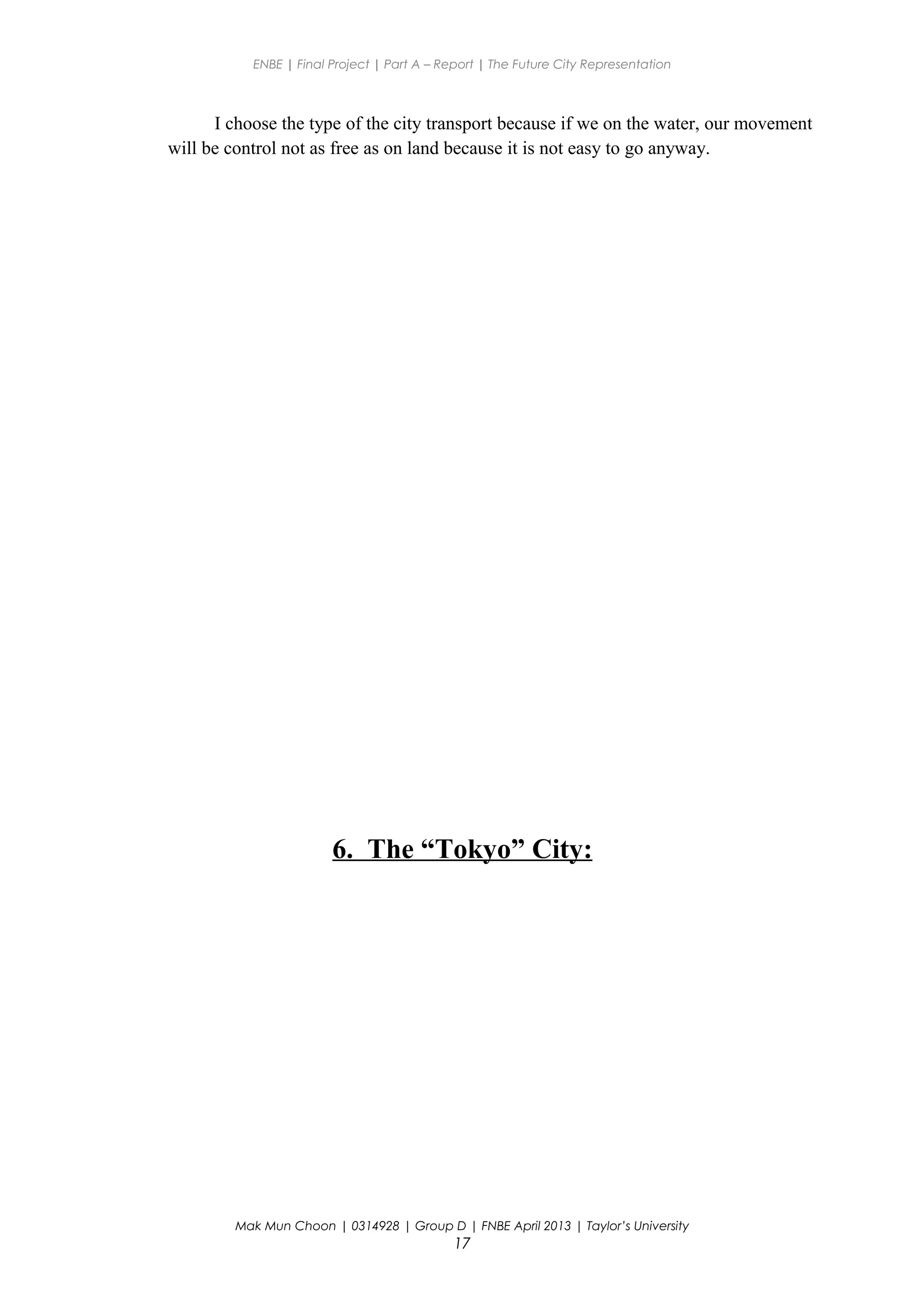 ENBE | Final Project | Part A – Report | The Future City Representation
I choose the type of the city transport because if we on the water, our movement
will be control not as free as on land because it is not easy to go anyway.
6. The “Tokyo” City:
Mak Mun Choon | 0314928 | Group D | FNBE April 2013 | Taylor’s University
17
 