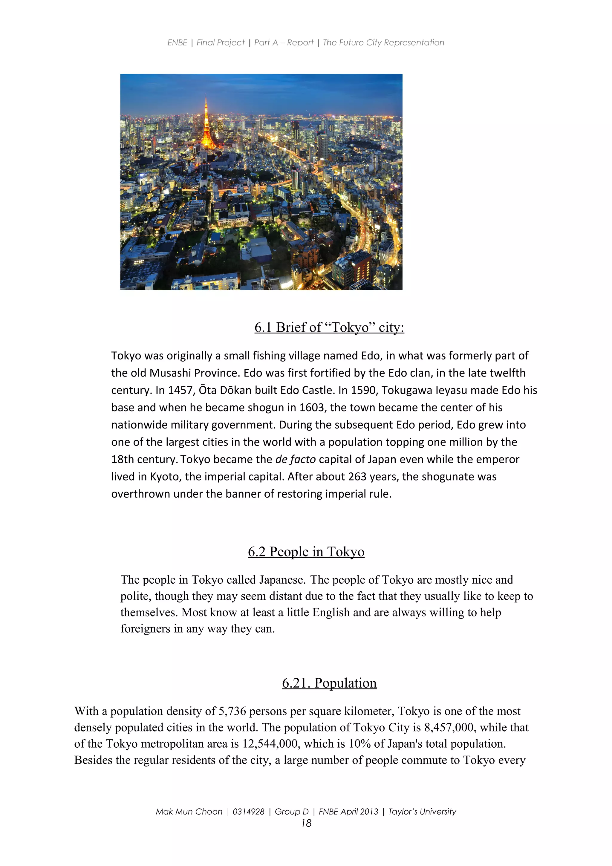 ENBE | Final Project | Part A – Report | The Future City Representation
6.1 Brief of “Tokyo” city:
Tokyo was originally a small fishing village named Edo, in what was formerly part of
the old Musashi Province. Edo was first fortified by the Edo clan, in the late twelfth
century. In 1457, Ōta Dōkan built Edo Castle. In 1590, Tokugawa Ieyasu made Edo his
base and when he became shogun in 1603, the town became the center of his
nationwide military government. During the subsequent Edo period, Edo grew into
one of the largest cities in the world with a population topping one million by the
18th century.Tokyo became the de facto capital of Japan even while the emperor
lived in Kyoto, the imperial capital. After about 263 years, the shogunate was
overthrown under the banner of restoring imperial rule.
6.2 People in Tokyo
The people in Tokyo called Japanese. The people of Tokyo are mostly nice and
polite, though they may seem distant due to the fact that they usually like to keep to
themselves. Most know at least a little English and are always willing to help
foreigners in any way they can.
6.21. Population
With a population density of 5,736 persons per square kilometer, Tokyo is one of the most
densely populated cities in the world. The population of Tokyo City is 8,457,000, while that
of the Tokyo metropolitan area is 12,544,000, which is 10% of Japan's total population.
Besides the regular residents of the city, a large number of people commute to Tokyo every
Mak Mun Choon | 0314928 | Group D | FNBE April 2013 | Taylor’s University
18
 