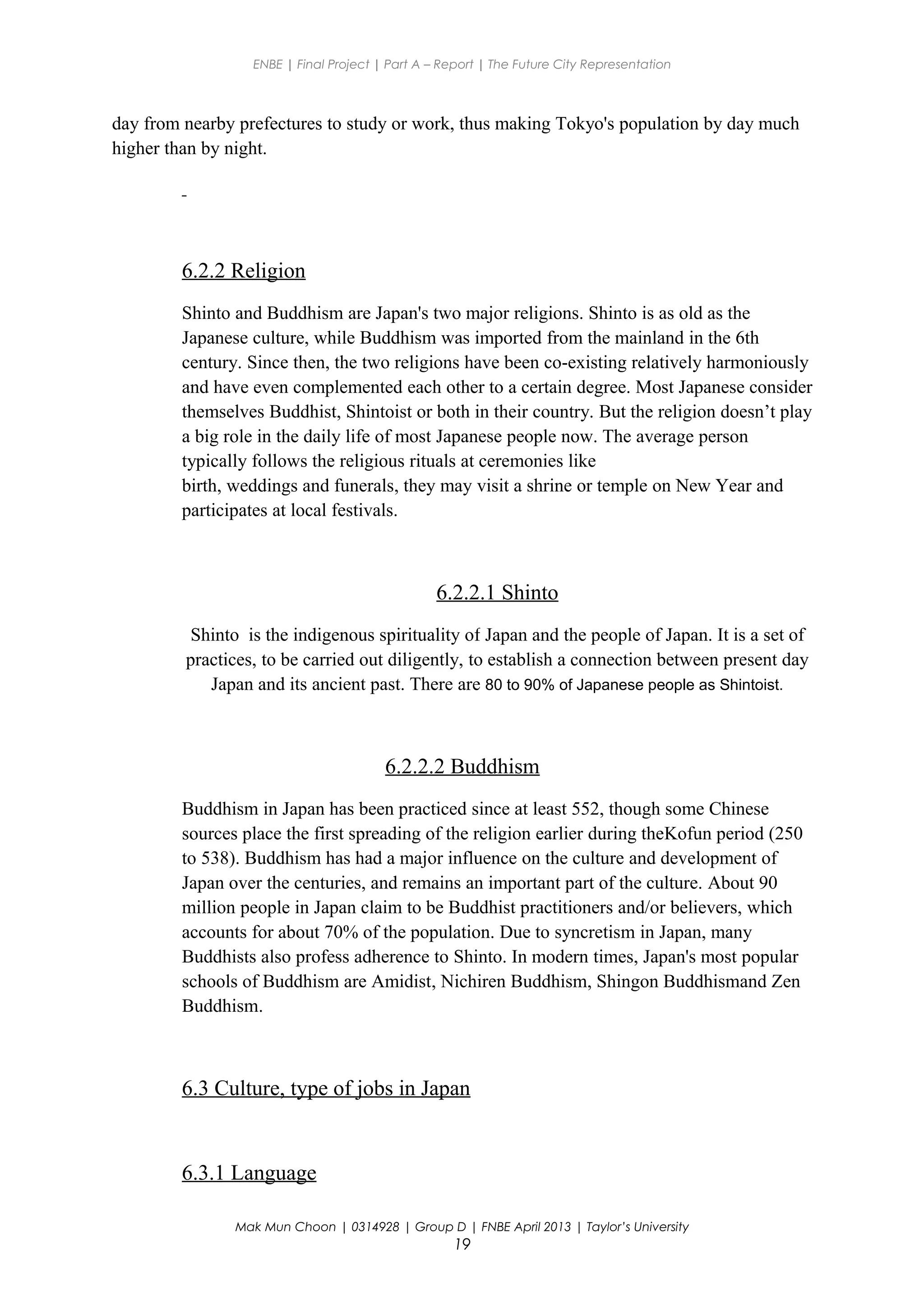 ENBE | Final Project | Part A – Report | The Future City Representation
day from nearby prefectures to study or work, thus making Tokyo's population by day much
higher than by night.
6.2.2 Religion
Shinto and Buddhism are Japan's two major religions. Shinto is as old as the
Japanese culture, while Buddhism was imported from the mainland in the 6th
century. Since then, the two religions have been co-existing relatively harmoniously
and have even complemented each other to a certain degree. Most Japanese consider
themselves Buddhist, Shintoist or both in their country. But the religion doesn’t play
a big role in the daily life of most Japanese people now. The average person
typically follows the religious rituals at ceremonies like
birth, weddings and funerals, they may visit a shrine or temple on New Year and
participates at local festivals.
6.2.2.1 Shinto
Shinto is the indigenous spirituality of Japan and the people of Japan. It is a set of
practices, to be carried out diligently, to establish a connection between present day
Japan and its ancient past. There are 80 to 90% of Japanese people as Shintoist.
6.2.2.2 Buddhism
Buddhism in Japan has been practiced since at least 552, though some Chinese
sources place the first spreading of the religion earlier during theKofun period (250
to 538). Buddhism has had a major influence on the culture and development of
Japan over the centuries, and remains an important part of the culture. About 90
million people in Japan claim to be Buddhist practitioners and/or believers, which
accounts for about 70% of the population. Due to syncretism in Japan, many
Buddhists also profess adherence to Shinto. In modern times, Japan's most popular
schools of Buddhism are Amidist, Nichiren Buddhism, Shingon Buddhismand Zen
Buddhism.
6.3 Culture, type of jobs in Japan
6.3.1 Language
Mak Mun Choon | 0314928 | Group D | FNBE April 2013 | Taylor’s University
19
 