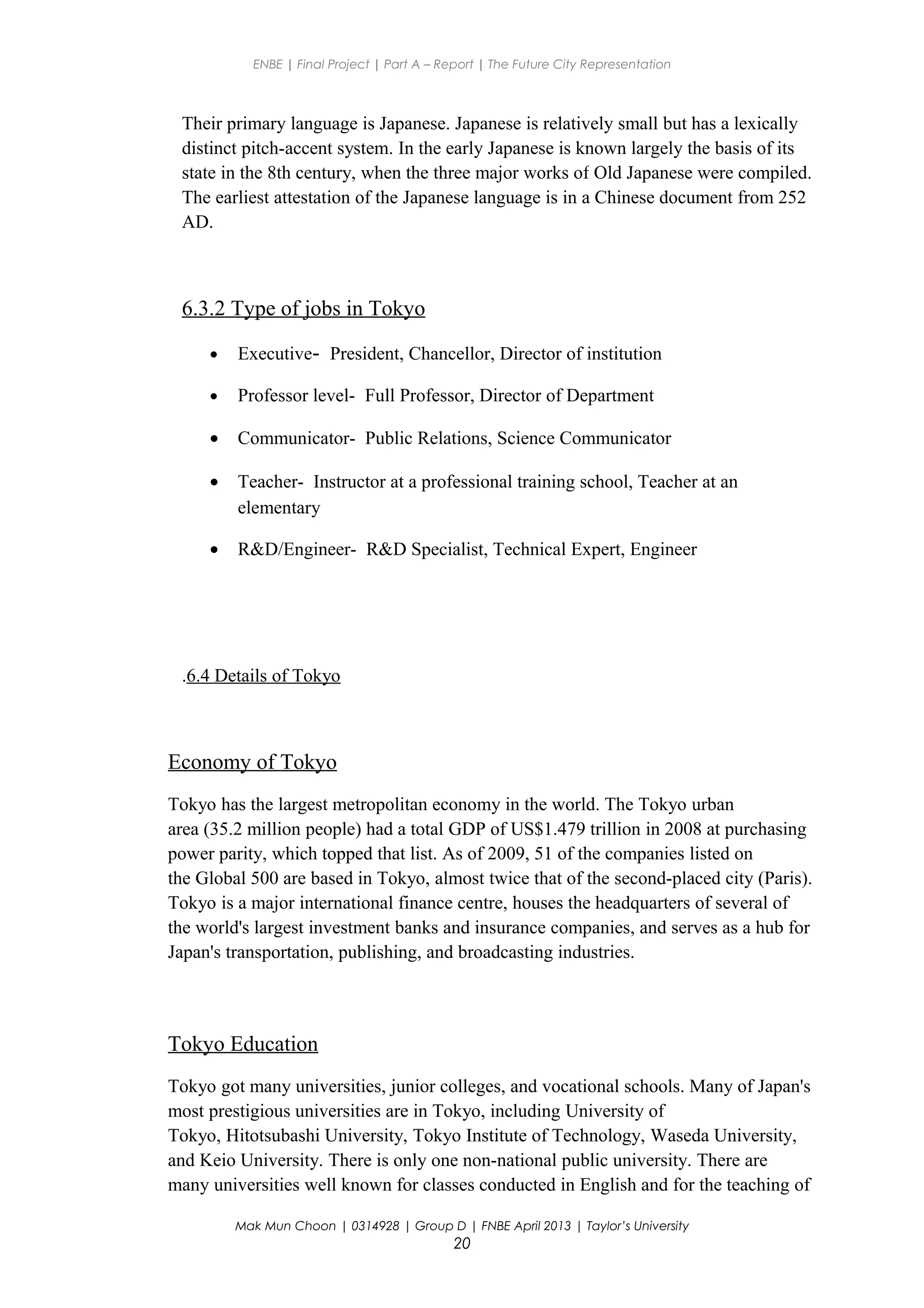 ENBE | Final Project | Part A – Report | The Future City Representation
Their primary language is Japanese. Japanese is relatively small but has a lexically
distinct pitch-accent system. In the early Japanese is known largely the basis of its
state in the 8th century, when the three major works of Old Japanese were compiled.
The earliest attestation of the Japanese language is in a Chinese document from 252
AD.
6.3.2 Type of jobs in Tokyo
• Executive- President, Chancellor, Director of institution
• Professor level- Full Professor, Director of Department
• Communicator- Public Relations, Science Communicator
• Teacher- Instructor at a professional training school, Teacher at an
elementary
• R&D/Engineer- R&D Specialist, Technical Expert, Engineer
.6.4 Details of Tokyo
Economy of Tokyo
Tokyo has the largest metropolitan economy in the world. The Tokyo urban
area (35.2 million people) had a total GDP of US$1.479 trillion in 2008 at purchasing
power parity, which topped that list. As of 2009, 51 of the companies listed on
the Global 500 are based in Tokyo, almost twice that of the second-placed city (Paris).
Tokyo is a major international finance centre, houses the headquarters of several of
the world's largest investment banks and insurance companies, and serves as a hub for
Japan's transportation, publishing, and broadcasting industries.
Tokyo Education
Tokyo got many universities, junior colleges, and vocational schools. Many of Japan's
most prestigious universities are in Tokyo, including University of
Tokyo, Hitotsubashi University, Tokyo Institute of Technology, Waseda University,
and Keio University. There is only one non-national public university. There are
many universities well known for classes conducted in English and for the teaching of
Mak Mun Choon | 0314928 | Group D | FNBE April 2013 | Taylor’s University
20
 