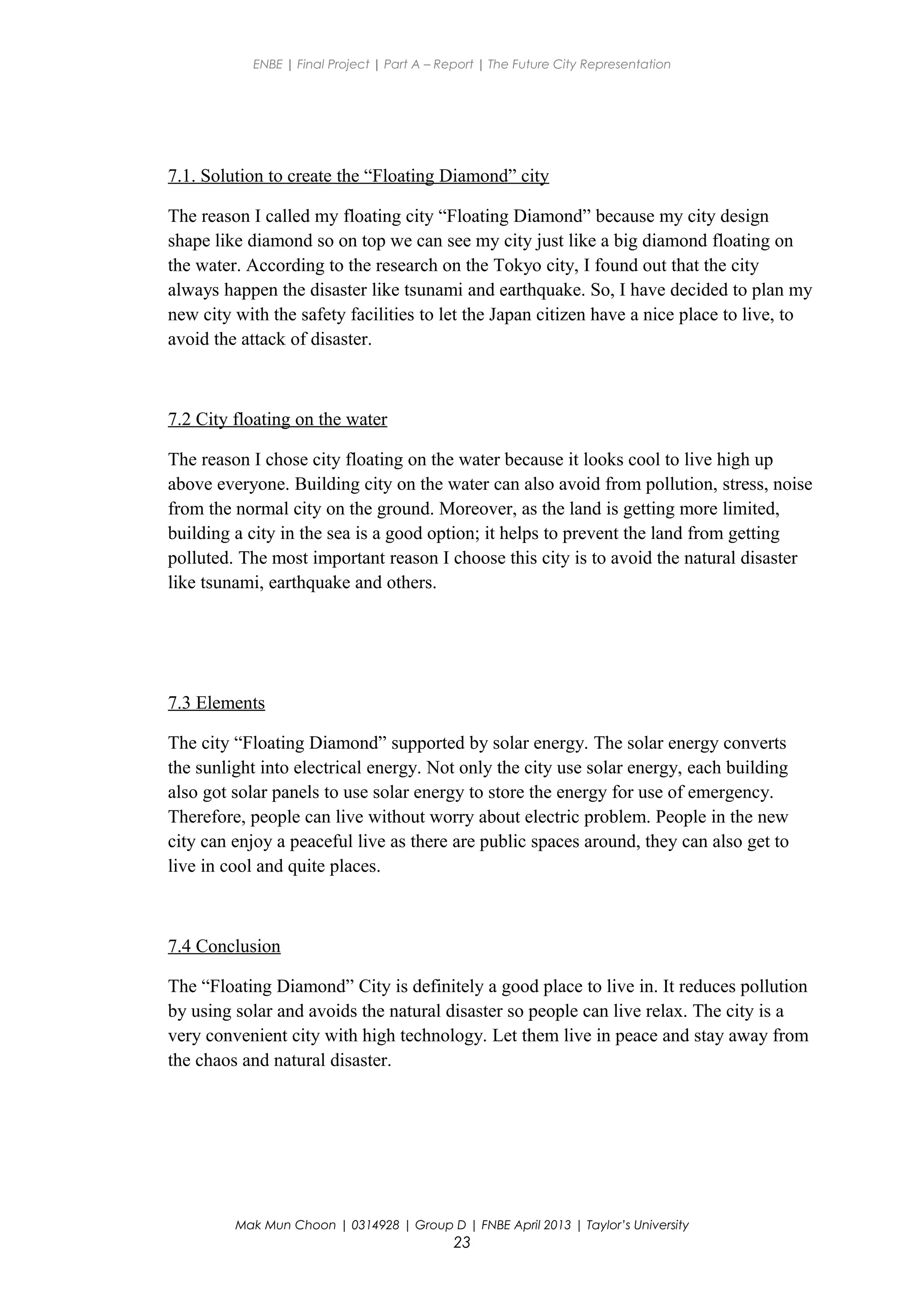 ENBE | Final Project | Part A – Report | The Future City Representation
7.1. Solution to create the “Floating Diamond” city
The reason I called my floating city “Floating Diamond” because my city design
shape like diamond so on top we can see my city just like a big diamond floating on
the water. According to the research on the Tokyo city, I found out that the city
always happen the disaster like tsunami and earthquake. So, I have decided to plan my
new city with the safety facilities to let the Japan citizen have a nice place to live, to
avoid the attack of disaster.
7.2 City floating on the water
The reason I chose city floating on the water because it looks cool to live high up
above everyone. Building city on the water can also avoid from pollution, stress, noise
from the normal city on the ground. Moreover, as the land is getting more limited,
building a city in the sea is a good option; it helps to prevent the land from getting
polluted. The most important reason I choose this city is to avoid the natural disaster
like tsunami, earthquake and others.
7.3 Elements
The city “Floating Diamond” supported by solar energy. The solar energy converts
the sunlight into electrical energy. Not only the city use solar energy, each building
also got solar panels to use solar energy to store the energy for use of emergency.
Therefore, people can live without worry about electric problem. People in the new
city can enjoy a peaceful live as there are public spaces around, they can also get to
live in cool and quite places.
7.4 Conclusion
The “Floating Diamond” City is definitely a good place to live in. It reduces pollution
by using solar and avoids the natural disaster so people can live relax. The city is a
very convenient city with high technology. Let them live in peace and stay away from
the chaos and natural disaster.
Mak Mun Choon | 0314928 | Group D | FNBE April 2013 | Taylor’s University
23
 