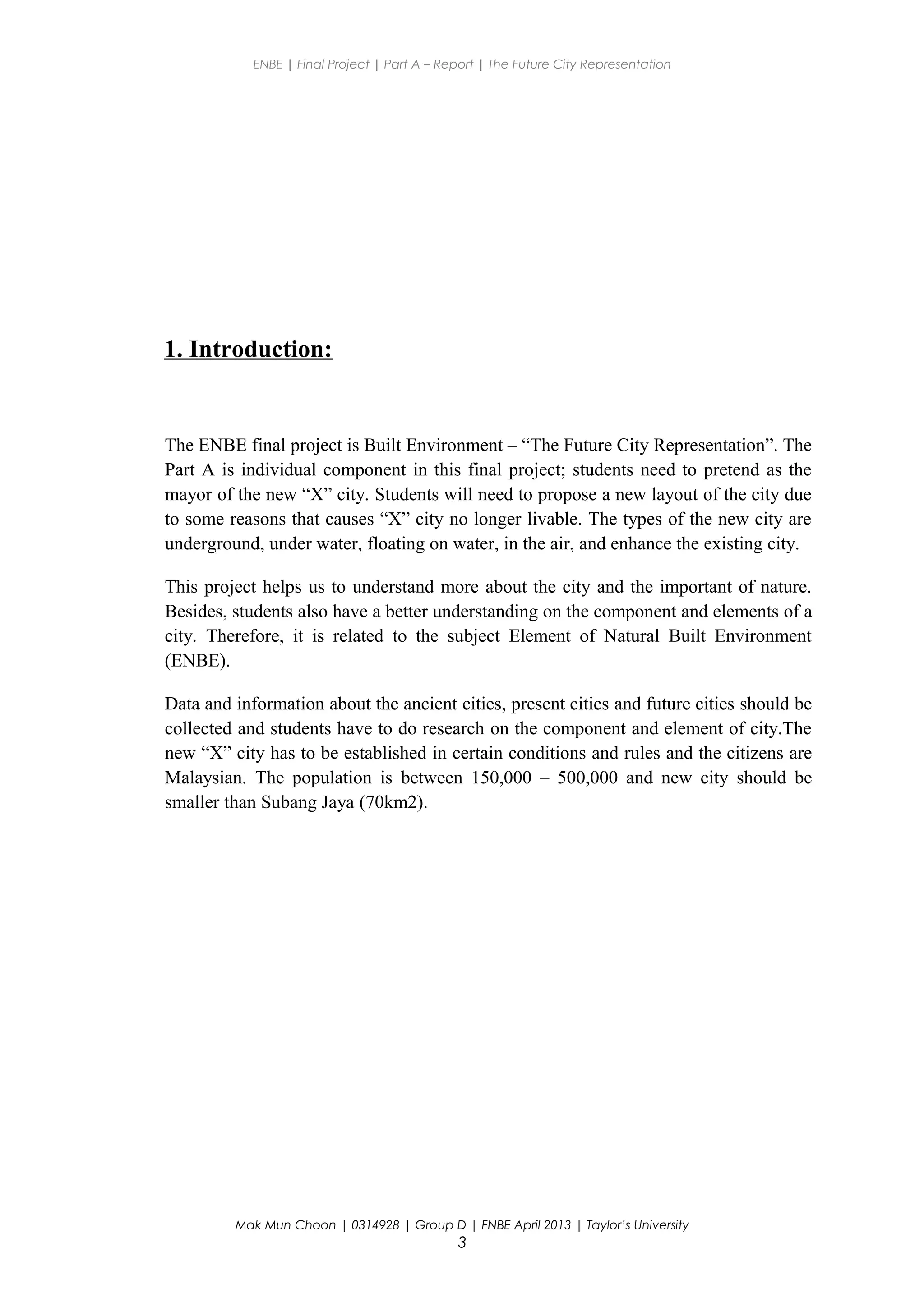 ENBE | Final Project | Part A – Report | The Future City Representation
1. Introduction:
The ENBE final project is Built Environment – “The Future City Representation”. The
Part A is individual component in this final project; students need to pretend as the
mayor of the new “X” city. Students will need to propose a new layout of the city due
to some reasons that causes “X” city no longer livable. The types of the new city are
underground, under water, floating on water, in the air, and enhance the existing city.
This project helps us to understand more about the city and the important of nature.
Besides, students also have a better understanding on the component and elements of a
city. Therefore, it is related to the subject Element of Natural Built Environment
(ENBE).
Data and information about the ancient cities, present cities and future cities should be
collected and students have to do research on the component and element of city.The
new “X” city has to be established in certain conditions and rules and the citizens are
Malaysian. The population is between 150,000 – 500,000 and new city should be
smaller than Subang Jaya (70km2).
Mak Mun Choon | 0314928 | Group D | FNBE April 2013 | Taylor’s University
3
 
