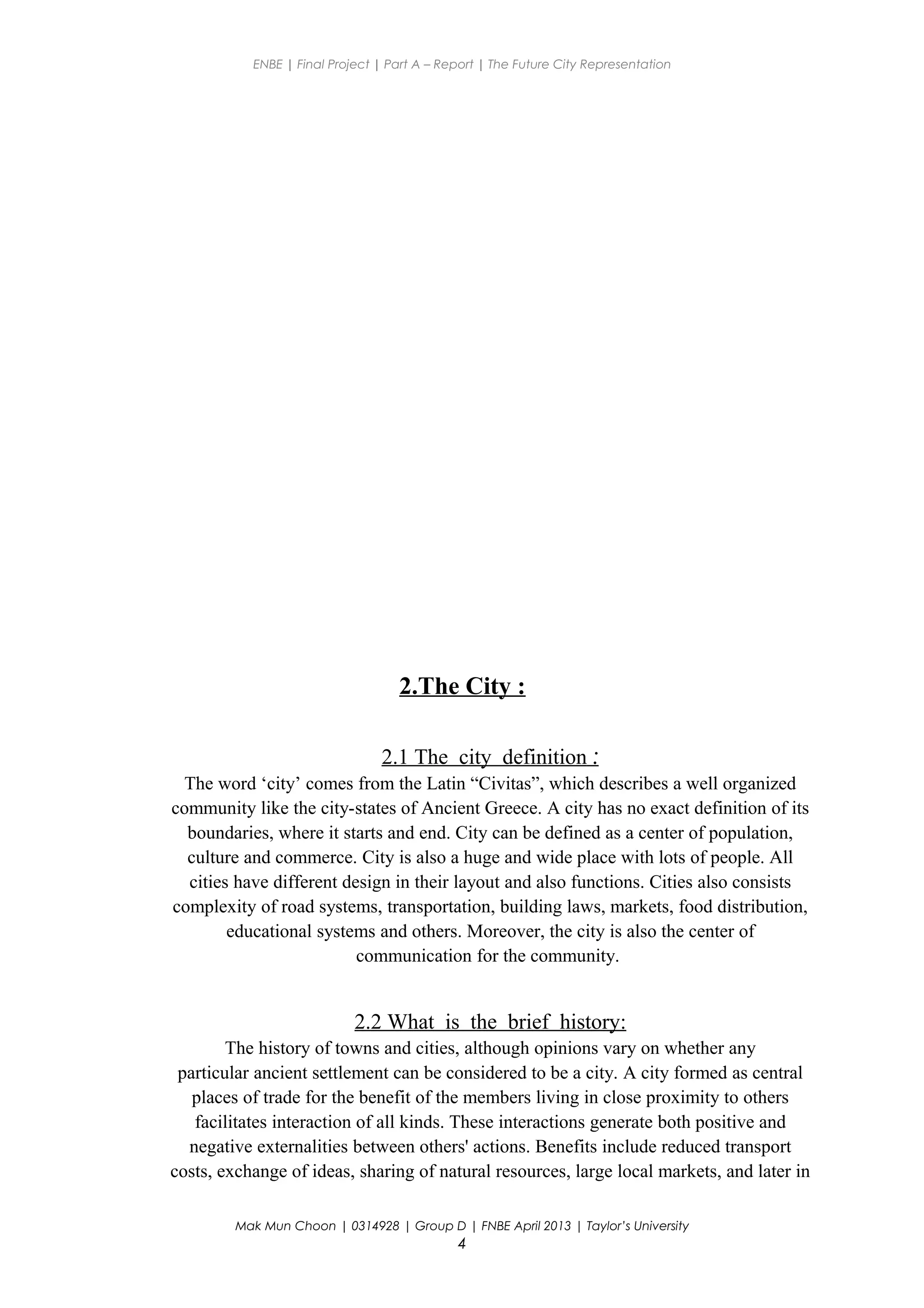 ENBE | Final Project | Part A – Report | The Future City Representation
2.The City :
2.1 The city definition :
The word ‘city’ comes from the Latin “Civitas”, which describes a well organized
community like the city-states of Ancient Greece. A city has no exact definition of its
boundaries, where it starts and end. City can be defined as a center of population,
culture and commerce. City is also a huge and wide place with lots of people. All
cities have different design in their layout and also functions. Cities also consists
complexity of road systems, transportation, building laws, markets, food distribution,
educational systems and others. Moreover, the city is also the center of
communication for the community.
2.2 What is the brief history:
The history of towns and cities, although opinions vary on whether any
particular ancient settlement can be considered to be a city. A city formed as central
places of trade for the benefit of the members living in close proximity to others
facilitates interaction of all kinds. These interactions generate both positive and
negative externalities between others' actions. Benefits include reduced transport
costs, exchange of ideas, sharing of natural resources, large local markets, and later in
Mak Mun Choon | 0314928 | Group D | FNBE April 2013 | Taylor’s University
4
 